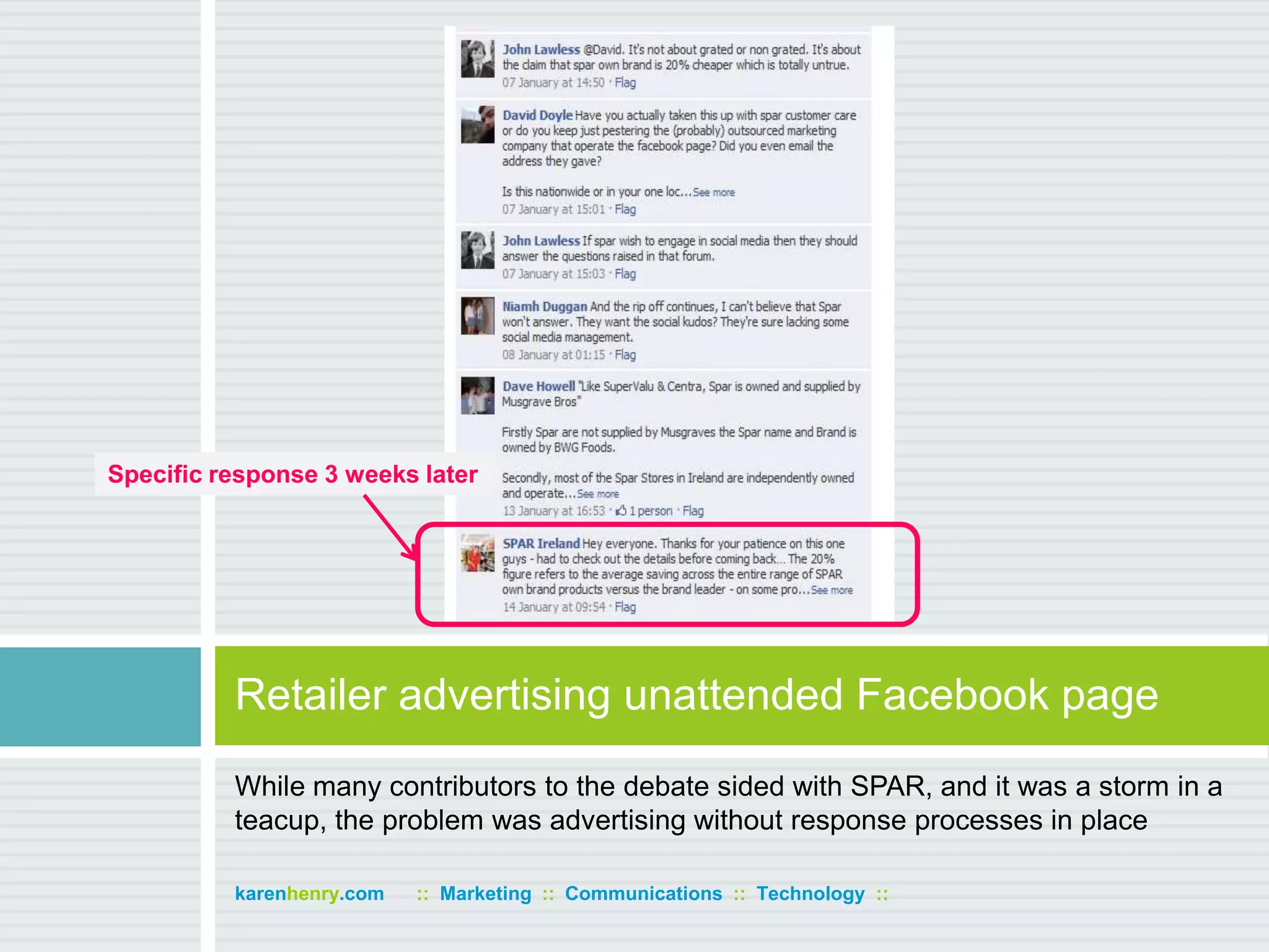 While many contributors to the debate sided with SPAR, and it was a storm in a teacup, the problem was advertising without response processes in placeRetailer advertising unattended Facebook pagekarenhenry.com      ::  Marketing  ::  Communications  ::  Technology  ::Specific response 3 weeks later