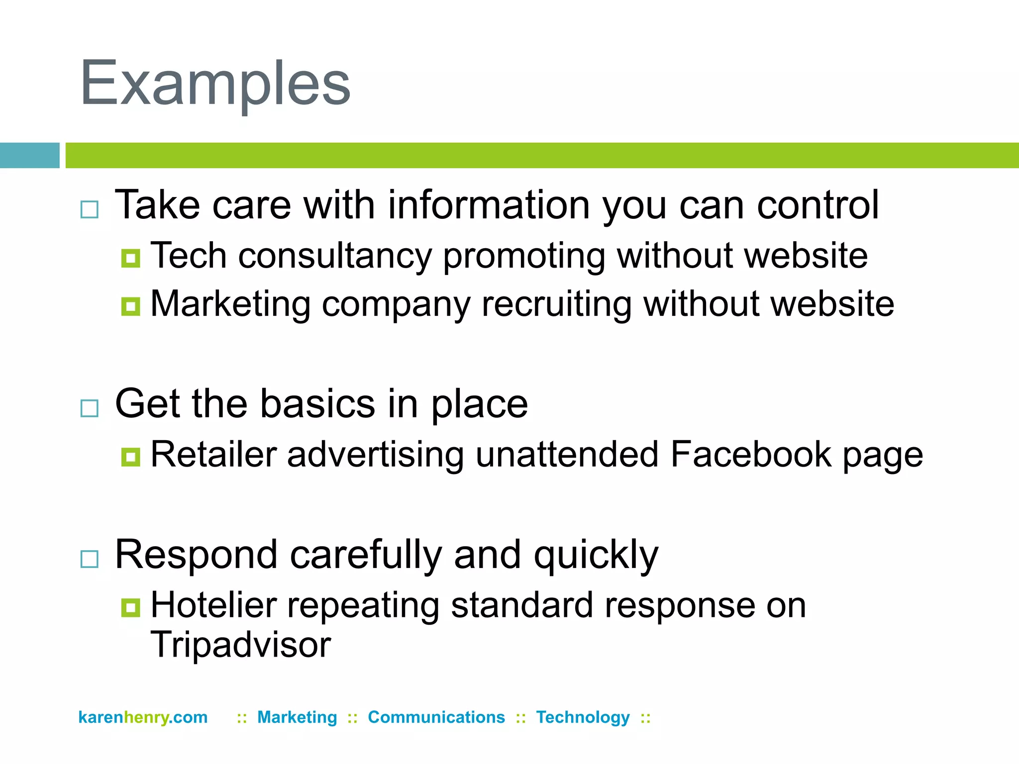 ExamplesTake care with information you can controlTech consultancy promoting without websiteMarketing company recruiting without websiteGet the basics in placeRetailer advertising unattended Facebook pageRespond carefully and quicklyHotelier repeating standard response on Tripadvisorkarenhenry.com      ::  Marketing  ::  Communications  ::  Technology  ::