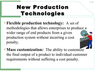 7 - 6
New Production
Technologies
• Flexible production technology: A set of
methodologies that allows enterprises to produce a
wider range of end products from a given
production system without incurring a cost
penalty.
• Mass customization: The ability to customize
the final output of a product to individual customer
requirements without suffering a cost penalty.
 