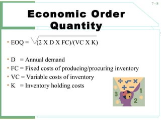 7 - 8
Economic Order
Quantity
• EOQ = (2 X D X FC)/(VC X K)
• D = Annual demand
• FC = Fixed costs of producing/procuring inventory
• VC = Variable costs of inventory
• K = Inventory holding costs
 