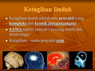 Ketagihan Dadah
 Ketagihan dadah adalah satu penyakit yang
kompleks dan kronik (berpanjangan)
 SAMA seperti penyakit kencing manis dan
darah tinggi
 Ketagihan – suatu penyakit otak
 