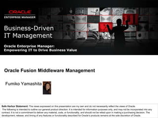 Business-DrivenIT Management Oracle Enterprise Manager:Empowering IT to Drive Business Value Oracle Fusion Middleware Management Fumiko Yamashita Safe Harbor Statement: The views expressed on this presentation are my own and do not necessarily reflect the views of Oracle. The following is intended to outline our general product direction. It is intended for information purposes only, and may not be incorporated into any contract. It is not a commitment to deliver any material, code, or functionality, and should not be relied upon in making a purchasing decision. The development, release, and timing of any features or functionality described for Oracle’s products remains at the sole discretion of Oracle. 