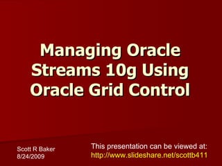 Managing Oracle Streams 10g Using Oracle Grid Control Scott R Baker 8/24/2009 This presentation can be viewed at: http://www.slideshare.net/scottb411 