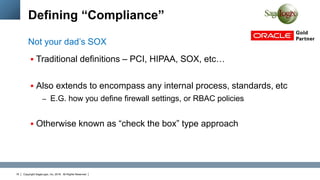 Copyright SageLogix, Inc, 2016. All Rights Reserved16
Defining “Compliance”
 Traditional definitions – PCI, HIPAA, SOX, etc…
 Also extends to encompass any internal process, standards, etc
– E.G. how you define firewall settings, or RBAC policies
 Otherwise known as “check the box” type approach
Not your dad’s SOX
 