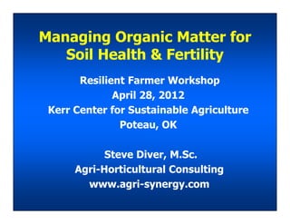 Managing Organic Matter for
Soil Health & Fertility
Resilient Farmer Workshop
April 28, 2012
Kerr Center for Sustainable Agriculture
Steve Diver, M.Sc.
Agri-Horticultural Consulting
www.agri-synergy.com
Kerr Center for Sustainable Agriculture
Poteau, OK
 