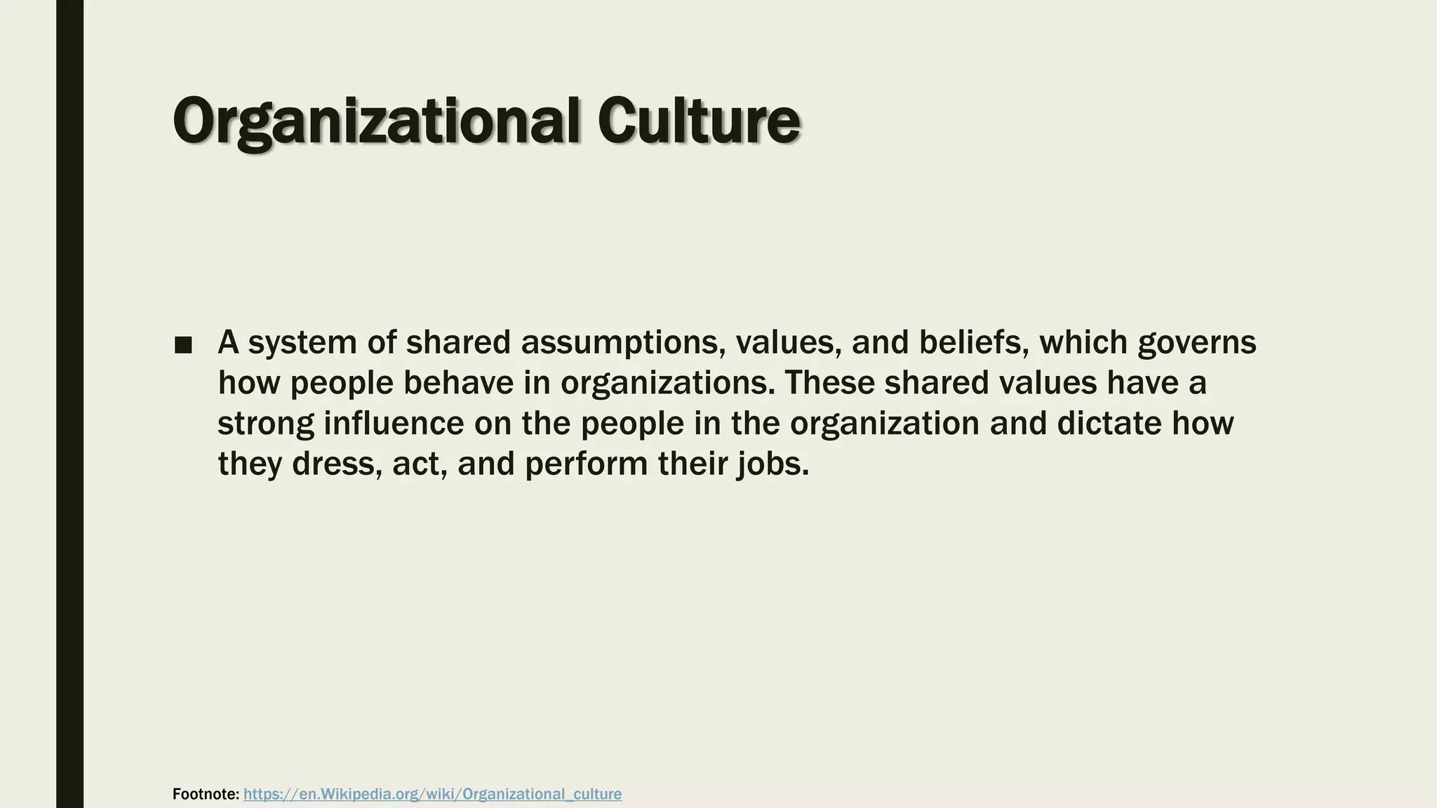 Organizational Culture
■ A system of shared assumptions, values, and beliefs, which governs
how people behave in organizations. These shared values have a
strong influence on the people in the organization and dictate how
they dress, act, and perform their jobs.
Footnote: https://en.Wikipedia.org/wiki/Organizational_culture
 