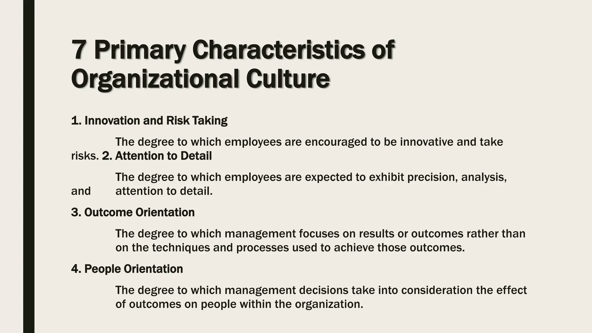 7 Primary Characteristics of
Organizational Culture
1. Innovation and Risk Taking
The degree to which employees are encouraged to be innovative and take
risks. 2. Attention to Detail
The degree to which employees are expected to exhibit precision, analysis,
and attention to detail.
3. Outcome Orientation
The degree to which management focuses on results or outcomes rather than
on the techniques and processes used to achieve those outcomes.
4. People Orientation
The degree to which management decisions take into consideration the effect
of outcomes on people within the organization.
 