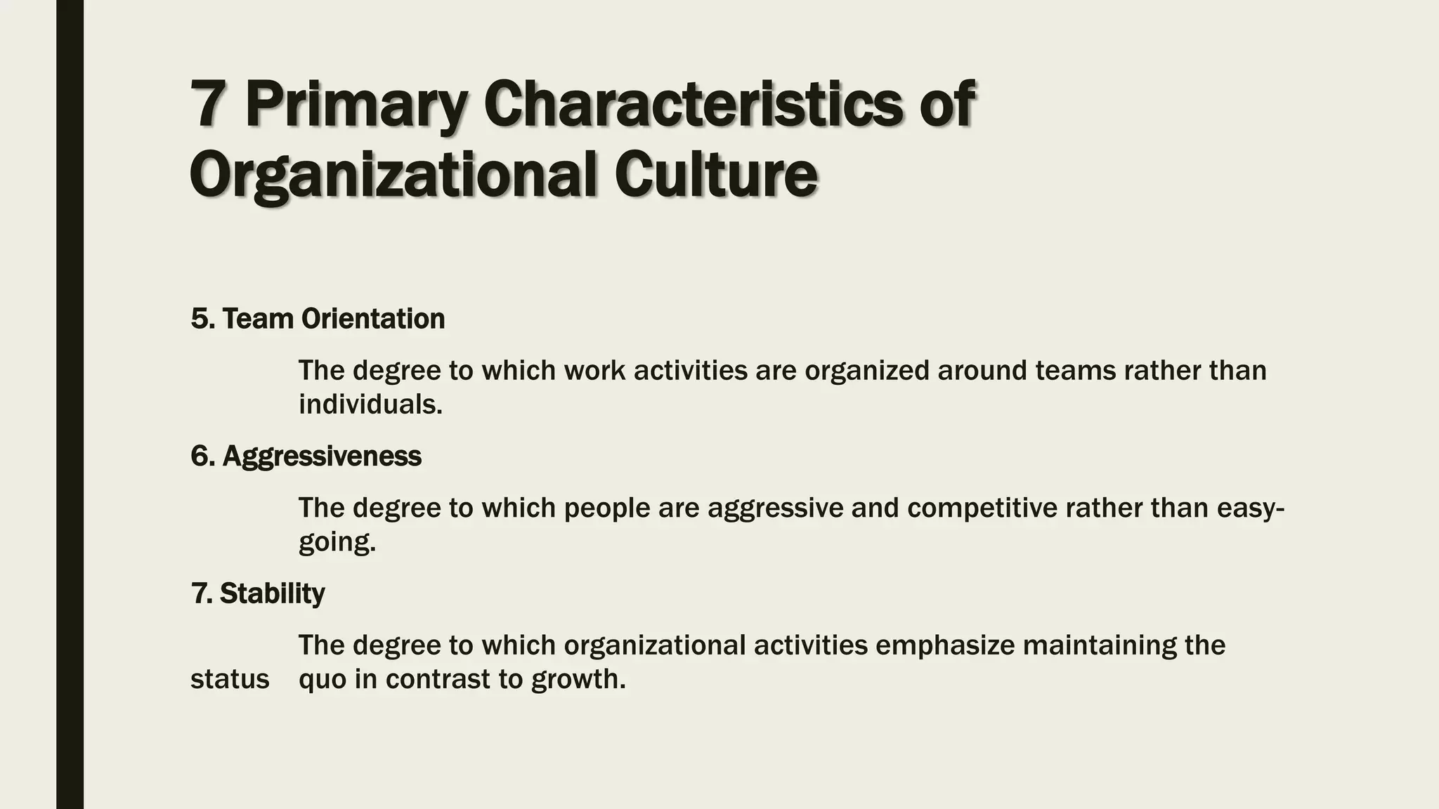 5. Team Orientation
The degree to which work activities are organized around teams rather than
individuals.
6. Aggressiveness
The degree to which people are aggressive and competitive rather than easy-
going.
7. Stability
The degree to which organizational activities emphasize maintaining the
status quo in contrast to growth.
7 Primary Characteristics of
Organizational Culture
 