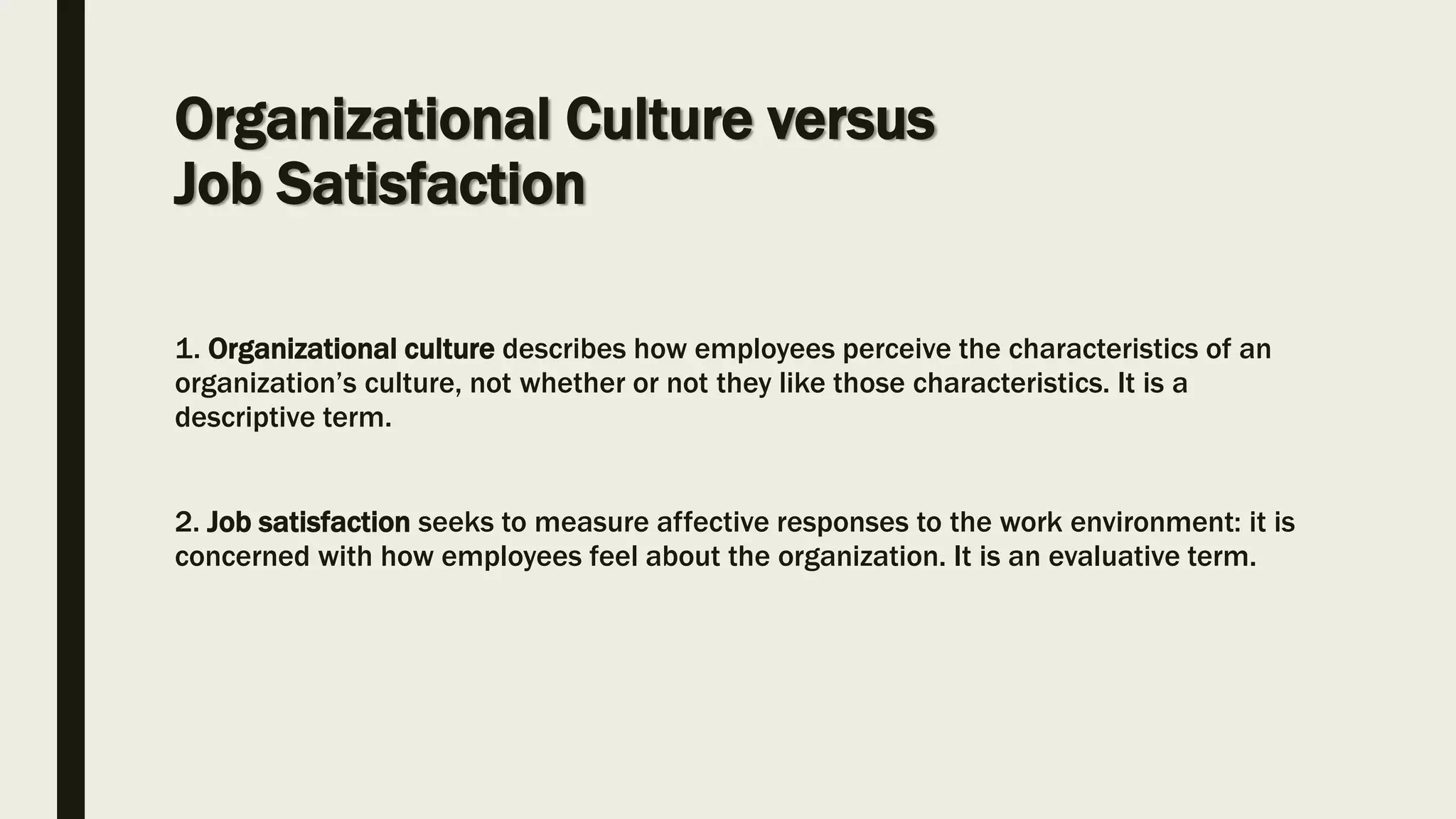 Organizational Culture versus
Job Satisfaction
1. Organizational culture describes how employees perceive the characteristics of an
organization’s culture, not whether or not they like those characteristics. It is a
descriptive term.
2. Job satisfaction seeks to measure affective responses to the work environment: it is
concerned with how employees feel about the organization. It is an evaluative term.
 
