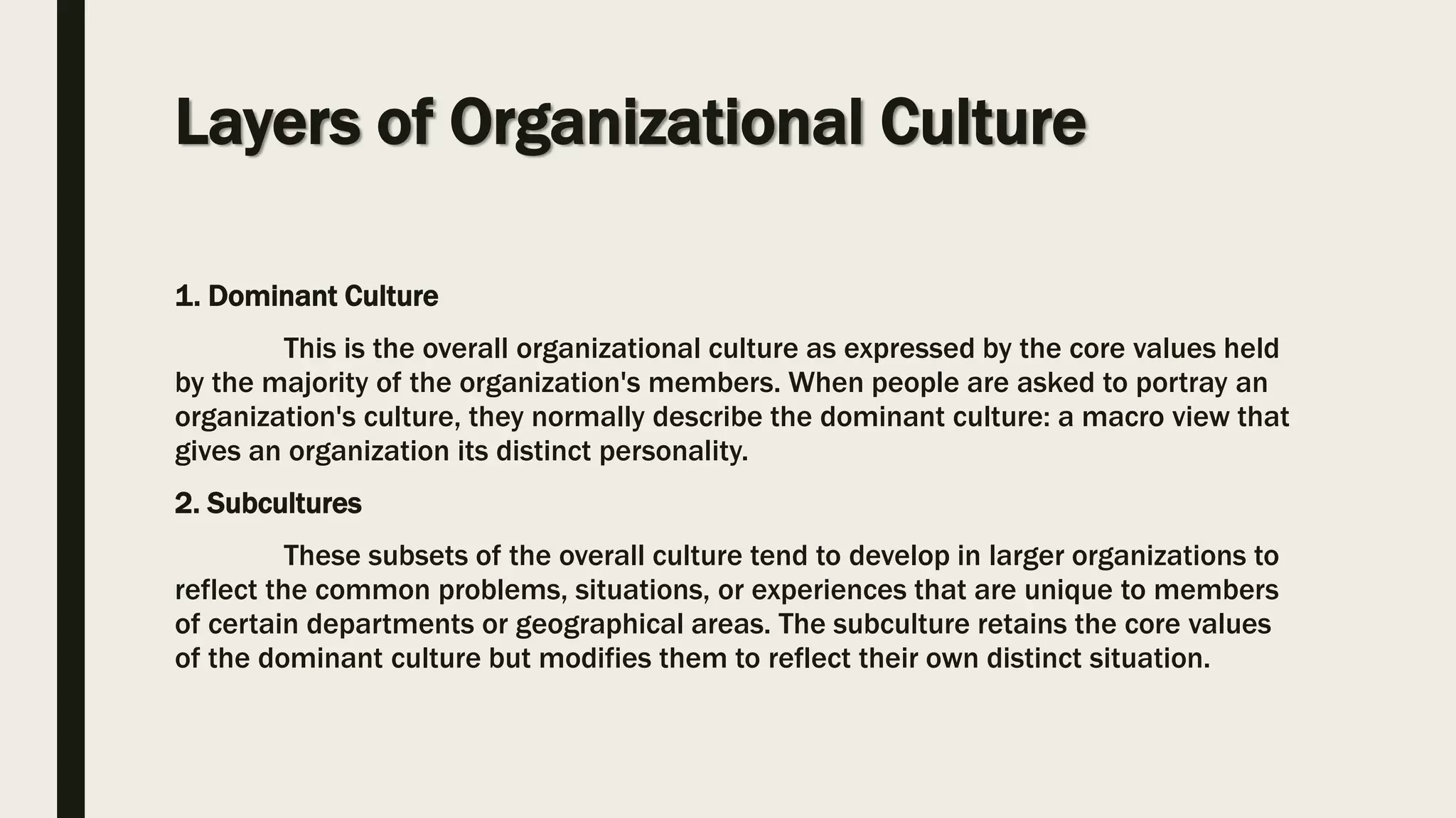 Layers of Organizational Culture
1. Dominant Culture
This is the overall organizational culture as expressed by the core values held
by the majority of the organization's members. When people are asked to portray an
organization's culture, they normally describe the dominant culture: a macro view that
gives an organization its distinct personality.
2. Subcultures
These subsets of the overall culture tend to develop in larger organizations to
reflect the common problems, situations, or experiences that are unique to members
of certain departments or geographical areas. The subculture retains the core values
of the dominant culture but modifies them to reflect their own distinct situation.
 