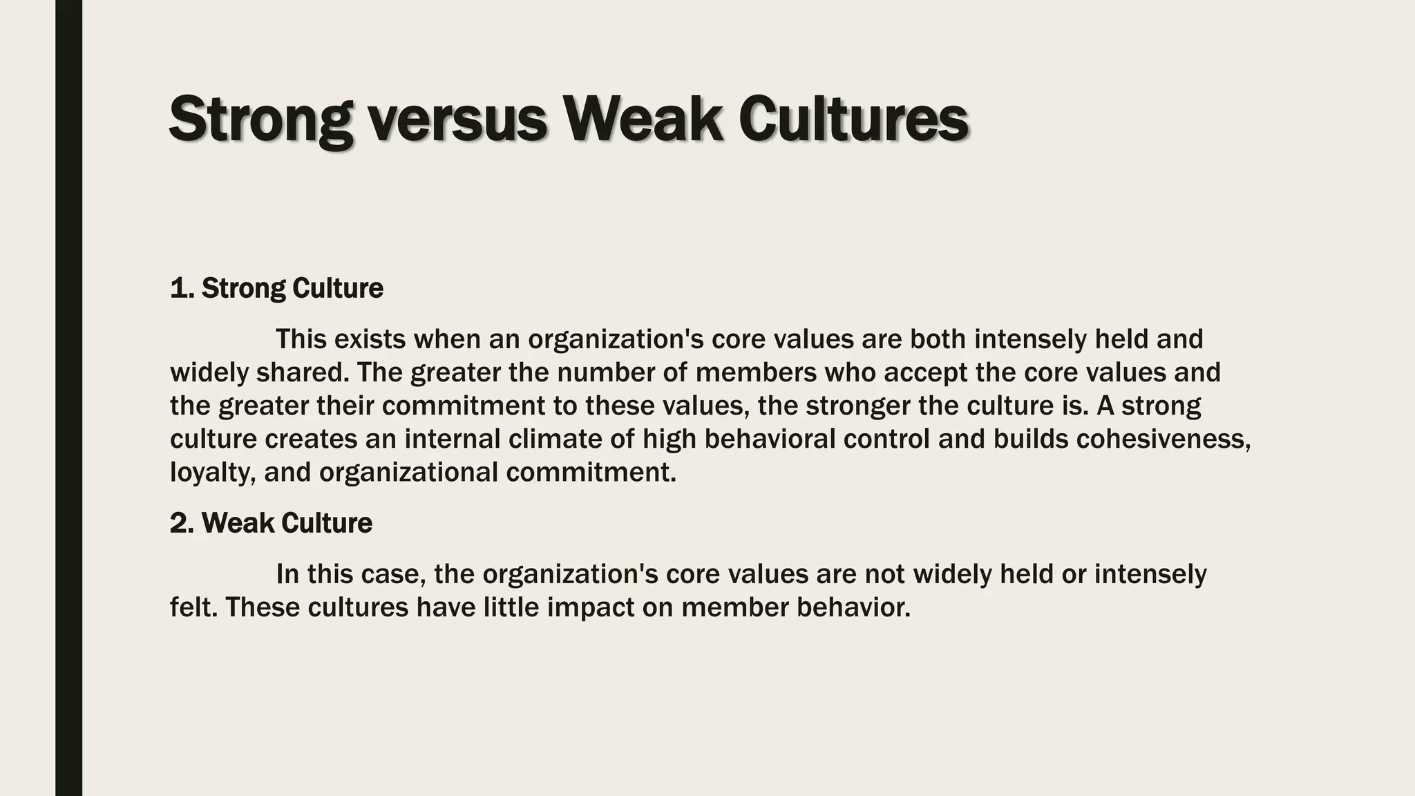 Strong versus Weak Cultures
1. Strong Culture
This exists when an organization's core values are both intensely held and
widely shared. The greater the number of members who accept the core values and
the greater their commitment to these values, the stronger the culture is. A strong
culture creates an internal climate of high behavioral control and builds cohesiveness,
loyalty, and organizational commitment.
2. Weak Culture
In this case, the organization's core values are not widely held or intensely
felt. These cultures have little impact on member behavior.
 