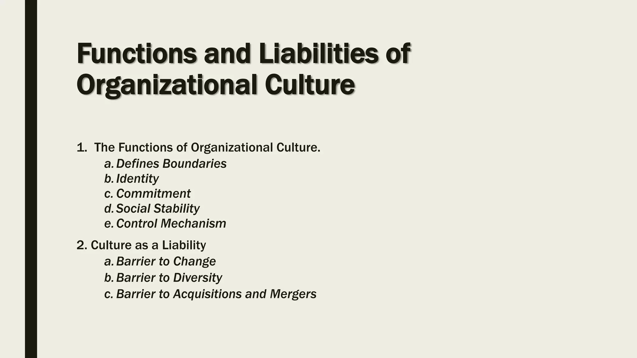 Functions and Liabilities of
Organizational Culture
1. The Functions of Organizational Culture.
a.Defines Boundaries
b.Identity
c. Commitment
d.Social Stability
e.Control Mechanism
2. Culture as a Liability
a.Barrier to Change
b.Barrier to Diversity
c. Barrier to Acquisitions and Mergers
 