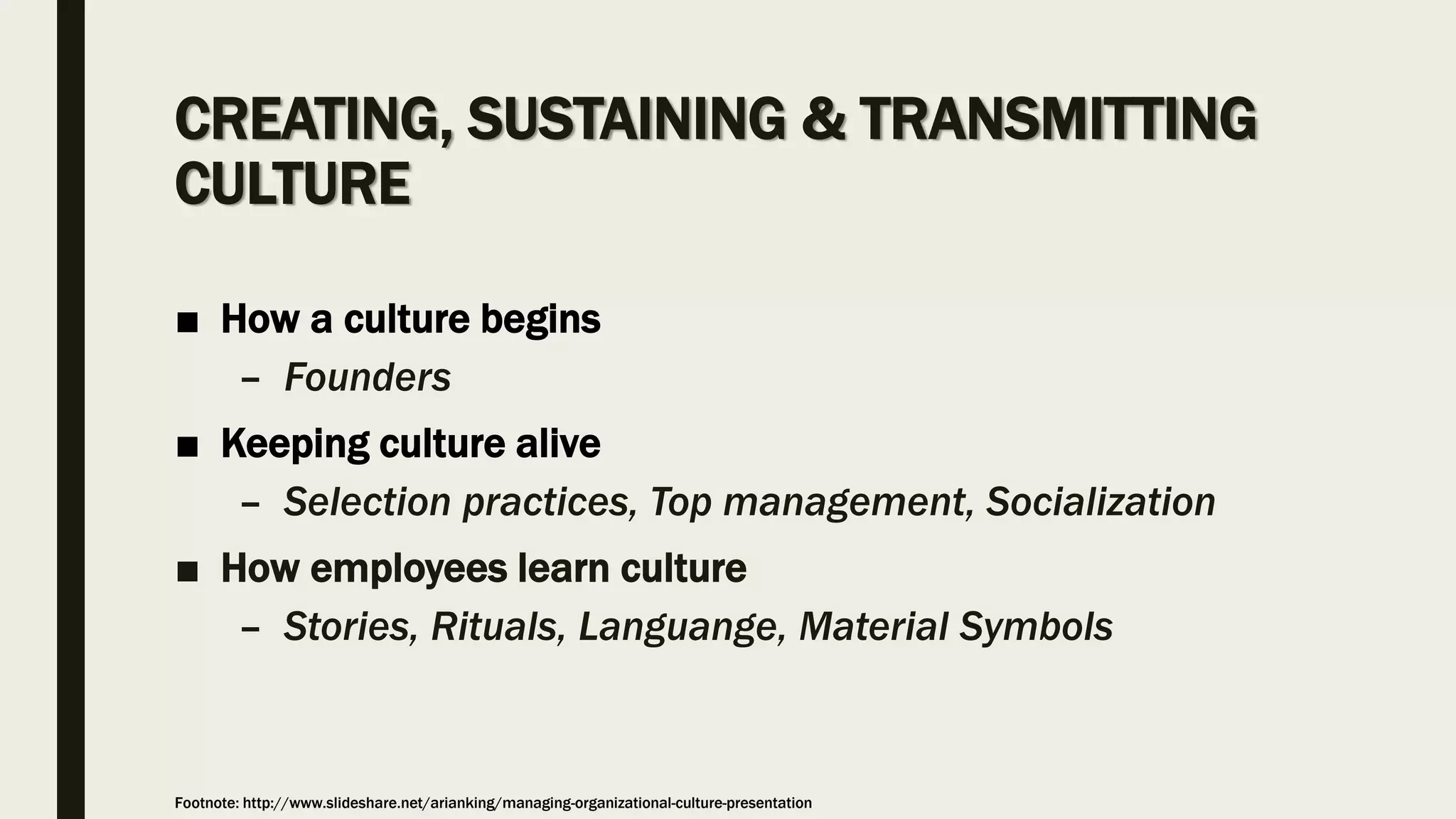 CREATING, SUSTAINING & TRANSMITTING
CULTURE
■ How a culture begins
– Founders
■ Keeping culture alive
– Selection practices, Top management, Socialization
■ How employees learn culture
– Stories, Rituals, Languange, Material Symbols
Footnote: http://www.slideshare.net/arianking/managing-organizational-culture-presentation
 