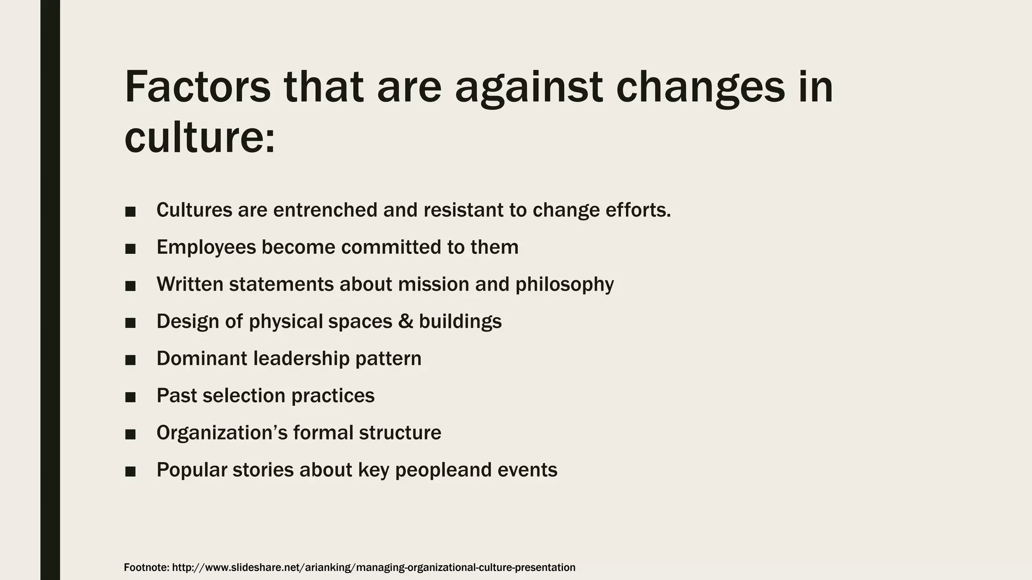 Factors that are against changes in
culture:
■ Cultures are entrenched and resistant to change efforts.
■ Employees become committed to them
■ Written statements about mission and philosophy
■ Design of physical spaces & buildings
■ Dominant leadership pattern
■ Past selection practices
■ Organization’s formal structure
■ Popular stories about key peopleand events
Footnote: http://www.slideshare.net/arianking/managing-organizational-culture-presentation
 