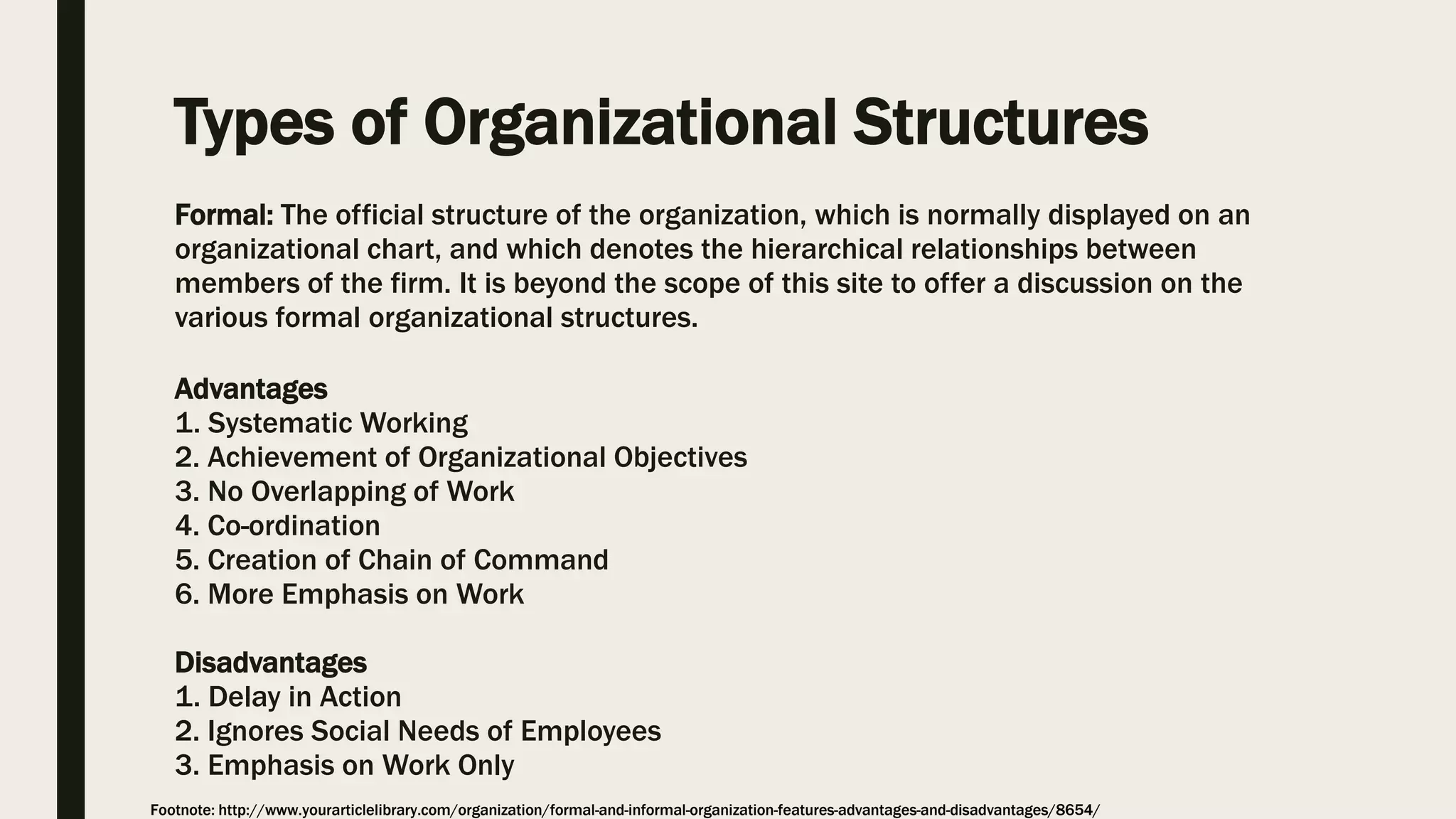 Types of Organizational Structures
Formal: The official structure of the organization, which is normally displayed on an
organizational chart, and which denotes the hierarchical relationships between
members of the firm. It is beyond the scope of this site to offer a discussion on the
various formal organizational structures.
Advantages
1. Systematic Working
2. Achievement of Organizational Objectives
3. No Overlapping of Work
4. Co-ordination
5. Creation of Chain of Command
6. More Emphasis on Work
Disadvantages
1. Delay in Action
2. Ignores Social Needs of Employees
3. Emphasis on Work Only
Footnote: http://www.yourarticlelibrary.com/organization/formal-and-informal-organization-features-advantages-and-disadvantages/8654/
 
