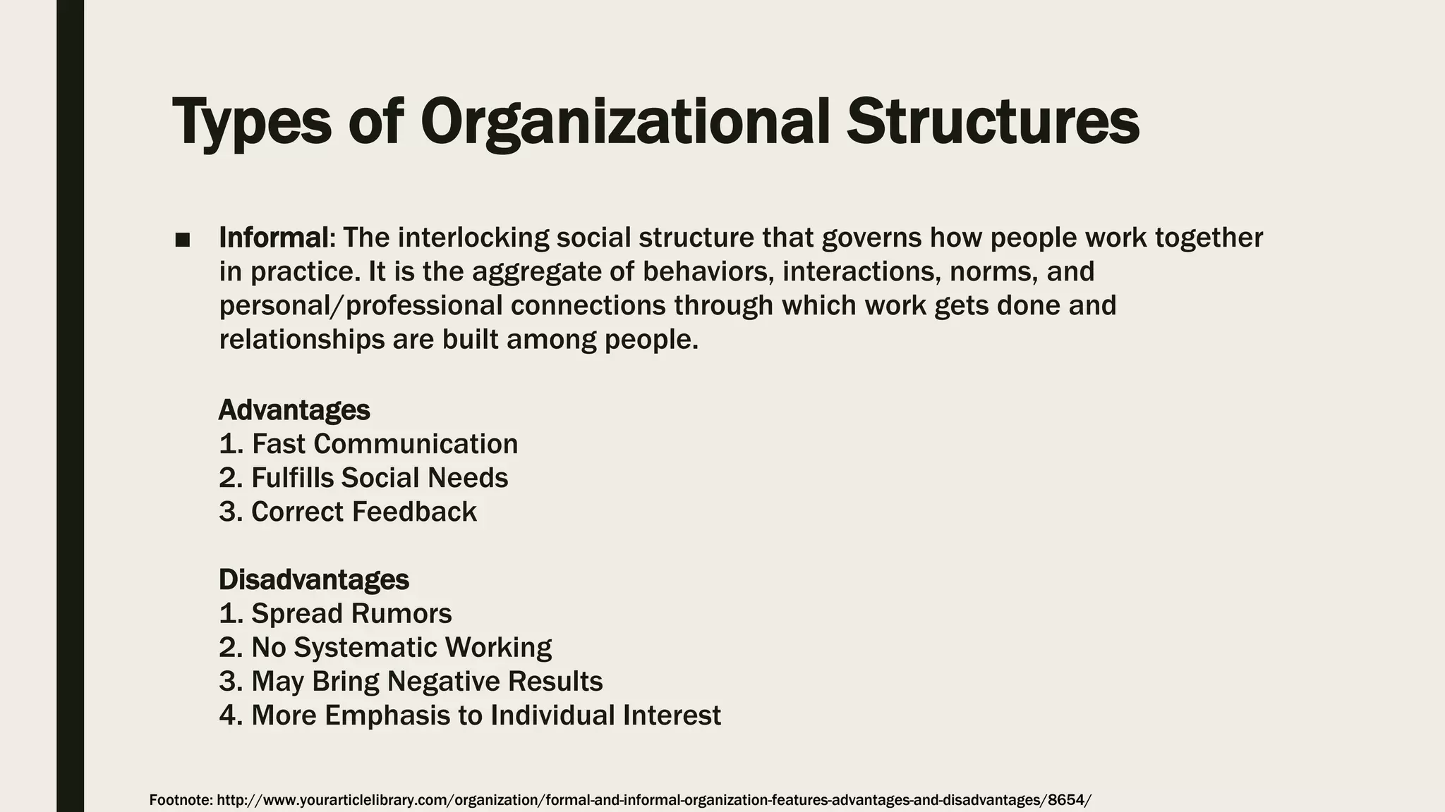 ■ Informal: The interlocking social structure that governs how people work together
in practice. It is the aggregate of behaviors, interactions, norms, and
personal/professional connections through which work gets done and
relationships are built among people.
Advantages
1. Fast Communication
2. Fulfills Social Needs
3. Correct Feedback
Disadvantages
1. Spread Rumors
2. No Systematic Working
3. May Bring Negative Results
4. More Emphasis to Individual Interest
Types of Organizational Structures
Footnote: http://www.yourarticlelibrary.com/organization/formal-and-informal-organization-features-advantages-and-disadvantages/8654/
 