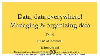 Data, data everywhere!
Managing & organizing data
[Date]
[Name of Presenter]
[Library logo]
This work is licensed under CC BY 4.0 and is adapted from the
University of Michigan Library presentation at https://doi.org/10.7302/8684
 