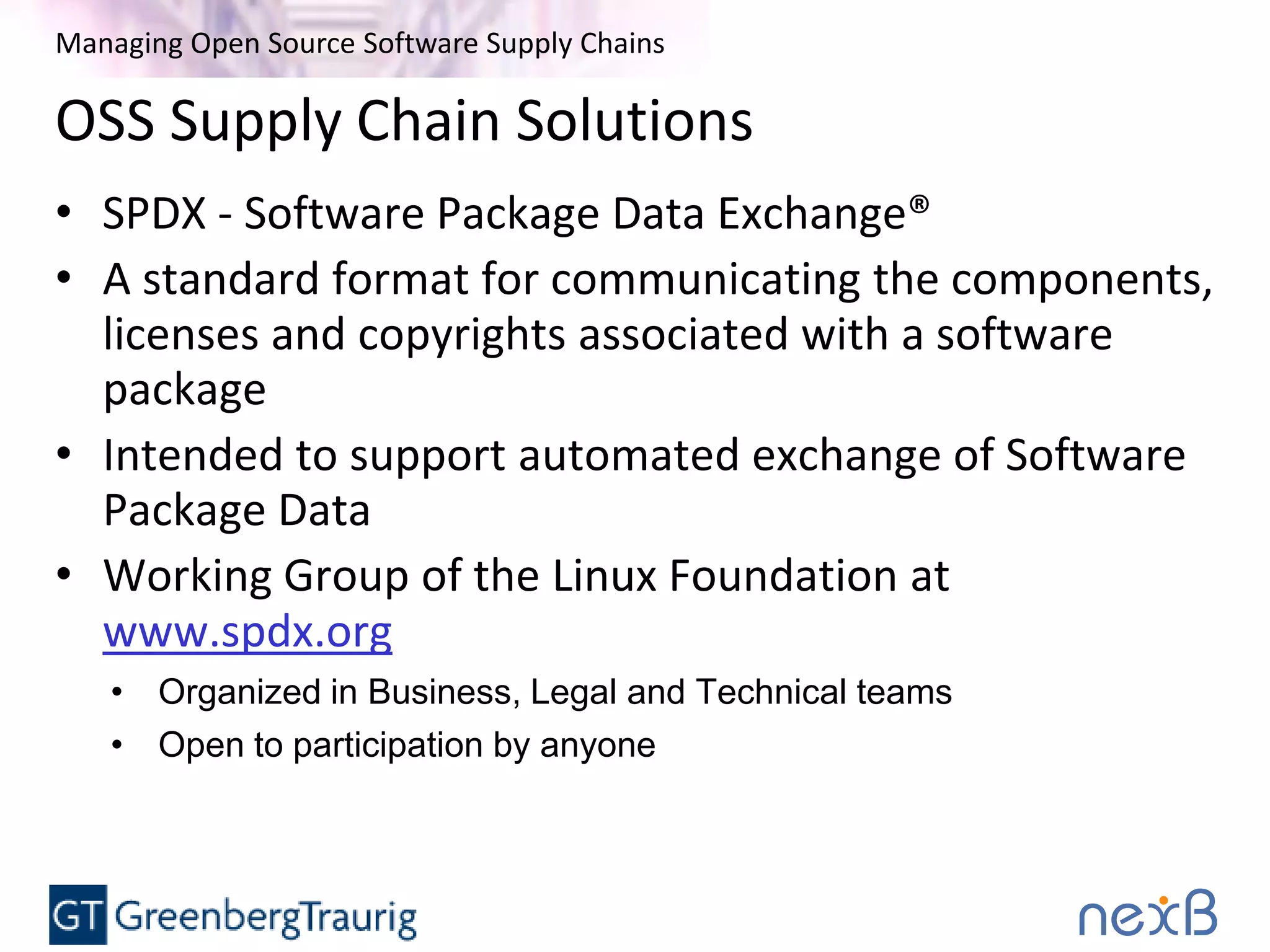 Managing Open Source Software Supply Chains
OSS Supply Chain Solutions
• SPDX - Software Package Data Exchange®
• A standard format for communicating the components,
licenses and copyrights associated with a software
package
• Intended to support automated exchange of Software
Package Data
• Working Group of the Linux Foundation at
www.spdx.org
• Organized in Business, Legal and Technical teams
• Open to participation by anyone
 