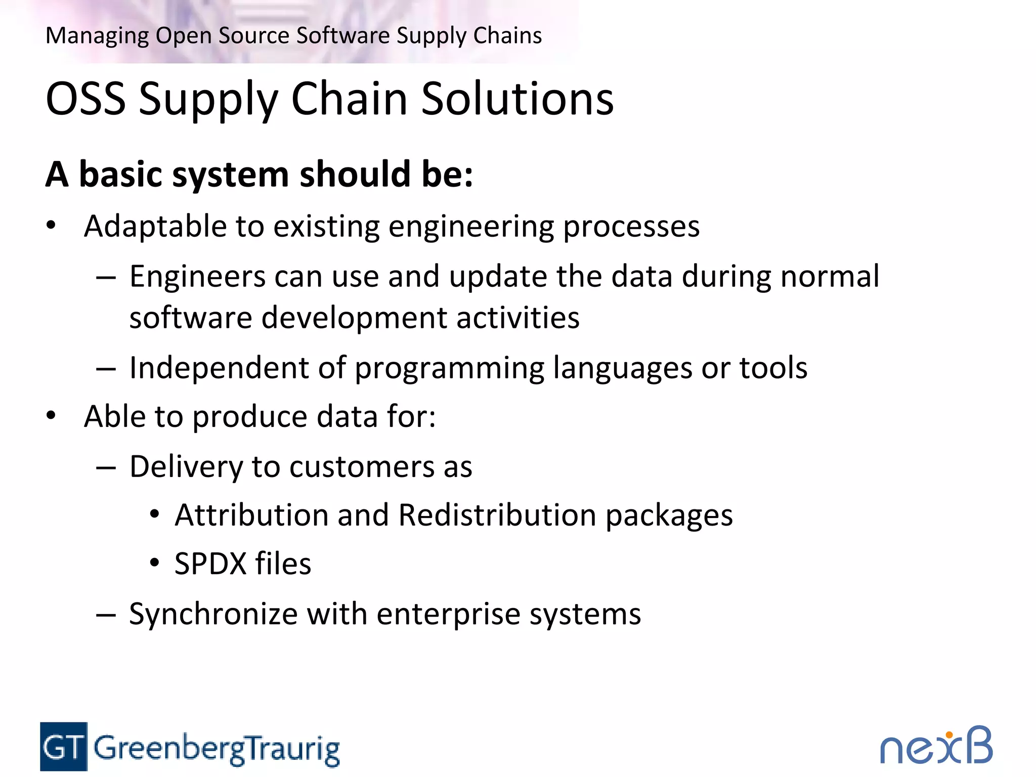 Managing Open Source Software Supply Chains
OSS Supply Chain Solutions
A basic system should be:
• Adaptable to existing engineering processes
– Engineers can use and update the data during normal
software development activities
– Independent of programming languages or tools
• Able to produce data for:
– Delivery to customers as
• Attribution and Redistribution packages
• SPDX files
– Synchronize with enterprise systems
 
