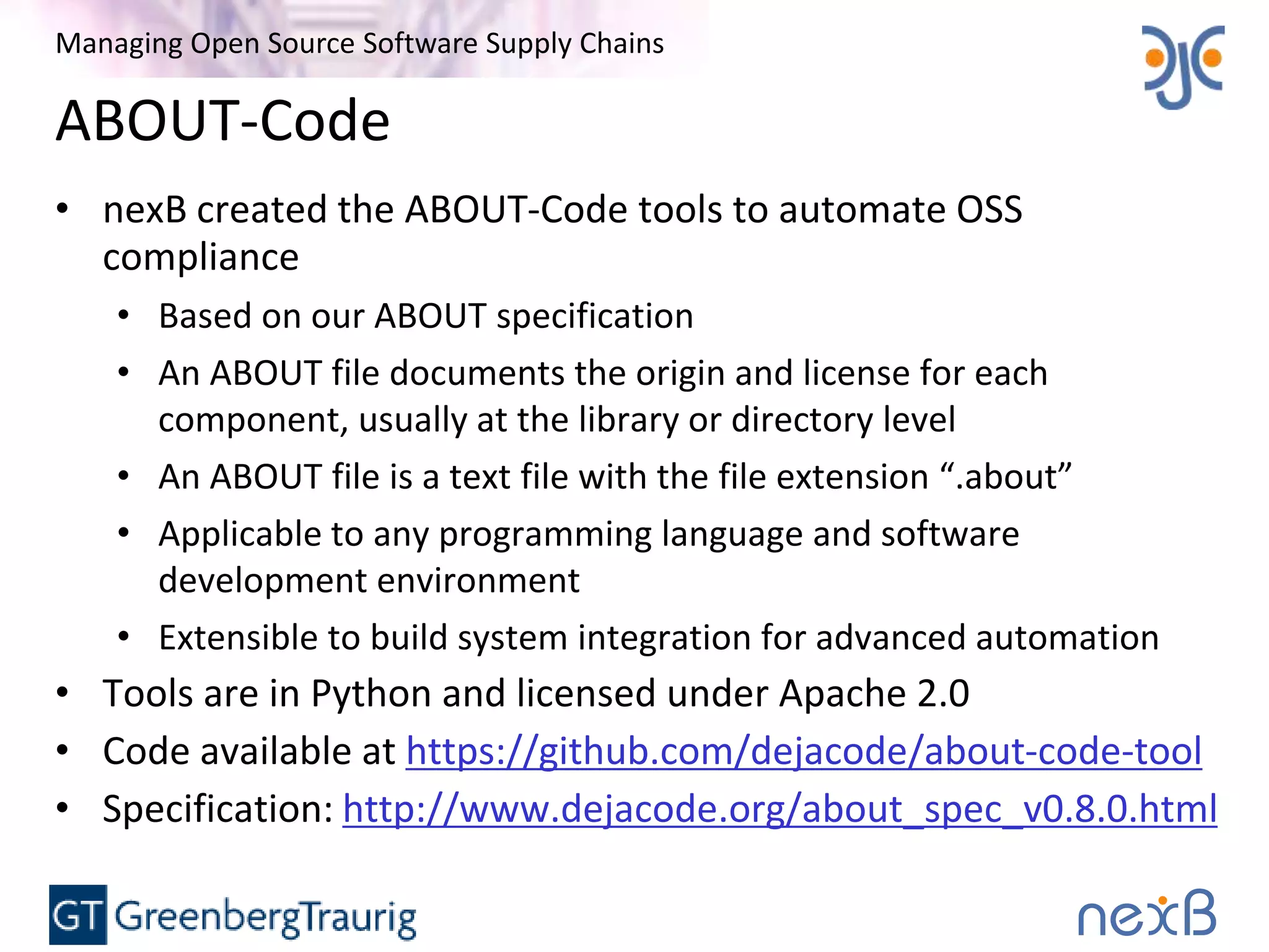 Managing Open Source Software Supply Chains
ABOUT-Code
• nexB created the ABOUT-Code tools to automate OSS
compliance
• Based on our ABOUT specification
• An ABOUT file documents the origin and license for each
component, usually at the library or directory level
• An ABOUT file is a text file with the file extension “.about”
• Applicable to any programming language and software
development environment
• Extensible to build system integration for advanced automation
• Tools are in Python and licensed under Apache 2.0
• Code available at https://github.com/dejacode/about-code-tool
• Specification: http://www.dejacode.org/about_spec_v0.8.0.html
 