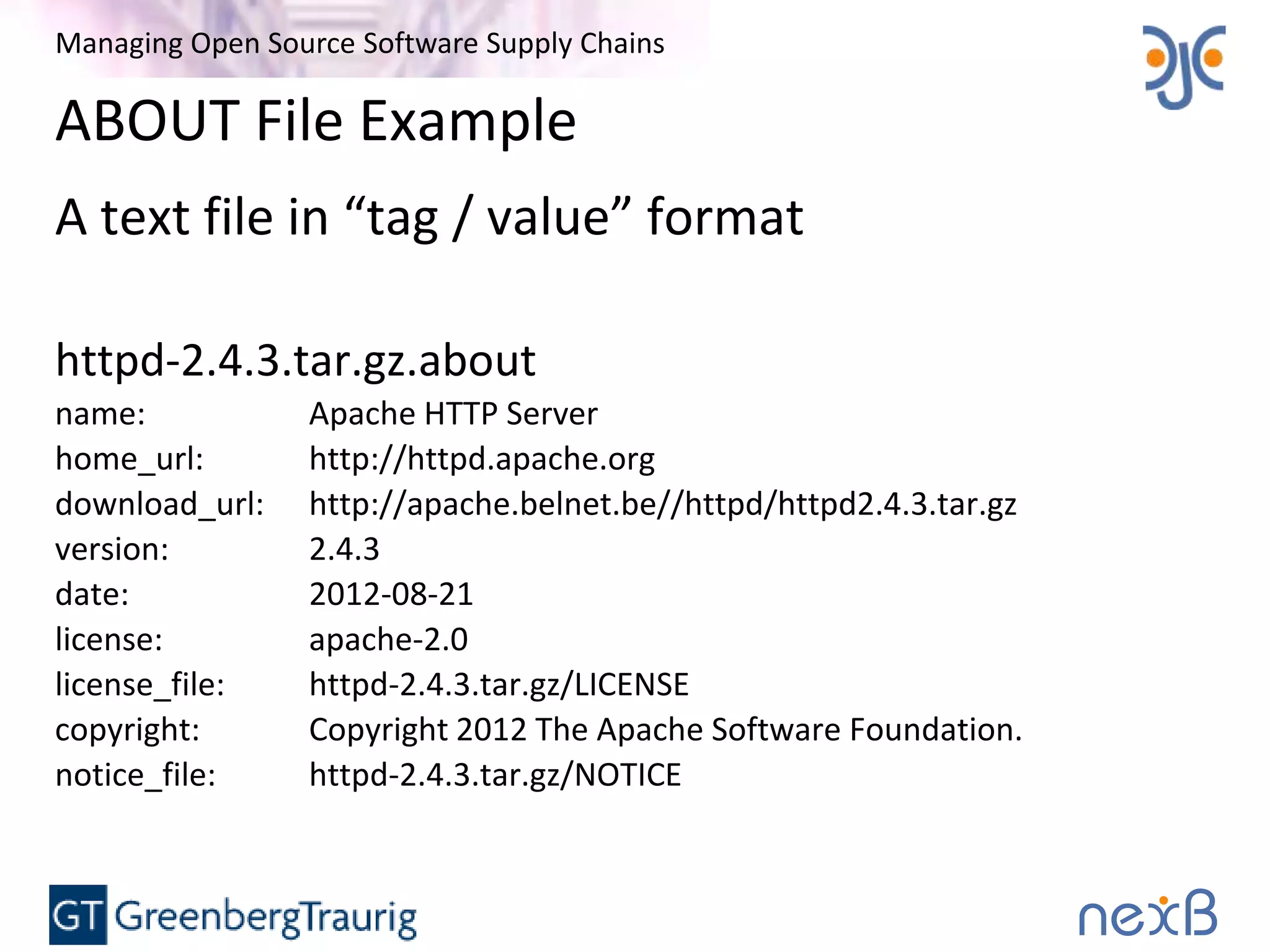 Managing Open Source Software Supply Chains
ABOUT File Example
A text file in “tag / value” format
httpd-2.4.3.tar.gz.about
name: Apache HTTP Server
home_url: http://httpd.apache.org
download_url: http://apache.belnet.be//httpd/httpd2.4.3.tar.gz
version: 2.4.3
date: 2012-08-21
license: apache-2.0
license_file: httpd-2.4.3.tar.gz/LICENSE
copyright: Copyright 2012 The Apache Software Foundation.
notice_file: httpd-2.4.3.tar.gz/NOTICE
 
