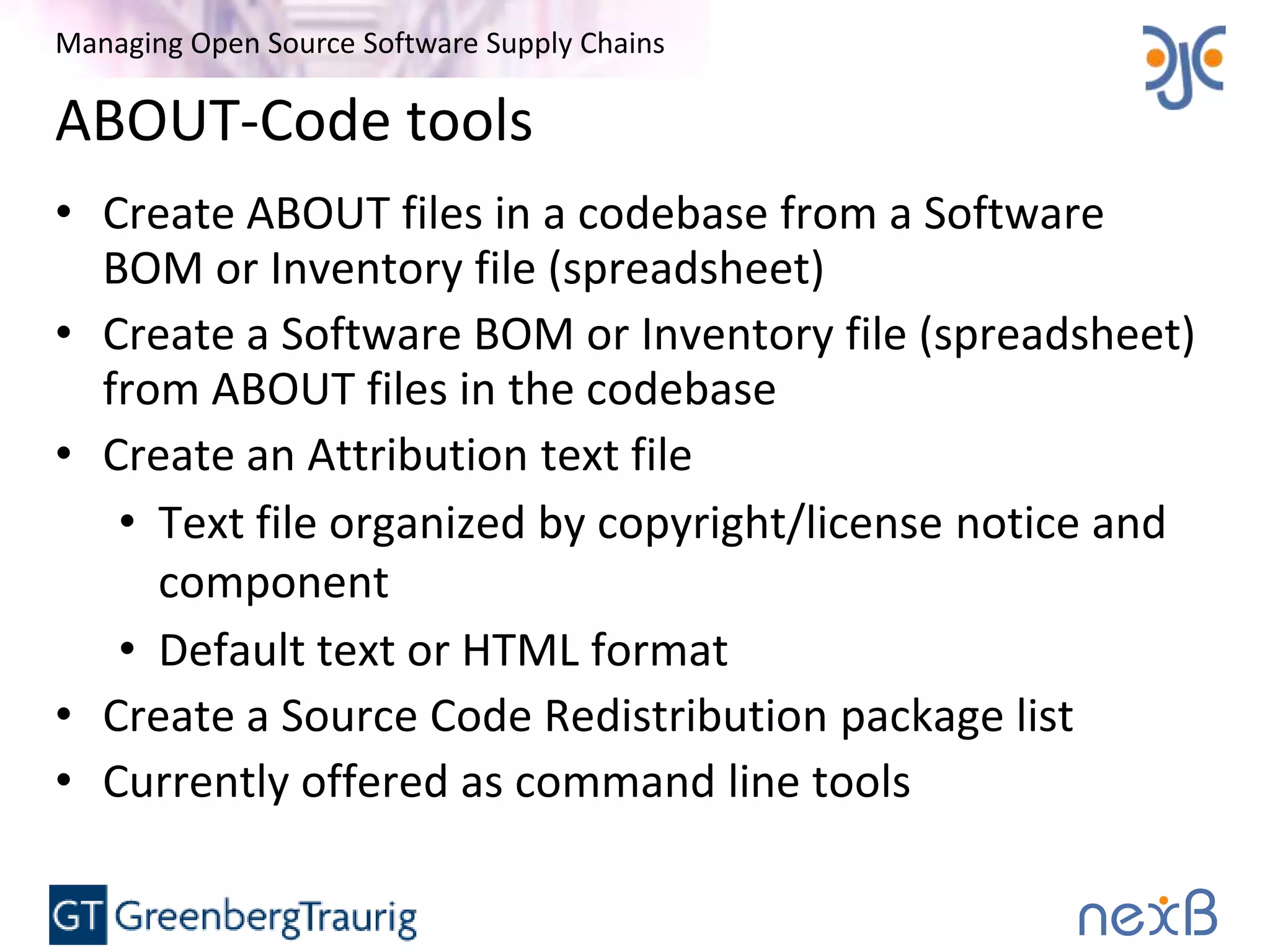 Managing Open Source Software Supply Chains
ABOUT-Code tools
• Create ABOUT files in a codebase from a Software
BOM or Inventory file (spreadsheet)
• Create a Software BOM or Inventory file (spreadsheet)
from ABOUT files in the codebase
• Create an Attribution text file
• Text file organized by copyright/license notice and
component
• Default text or HTML format
• Create a Source Code Redistribution package list
• Currently offered as command line tools
 