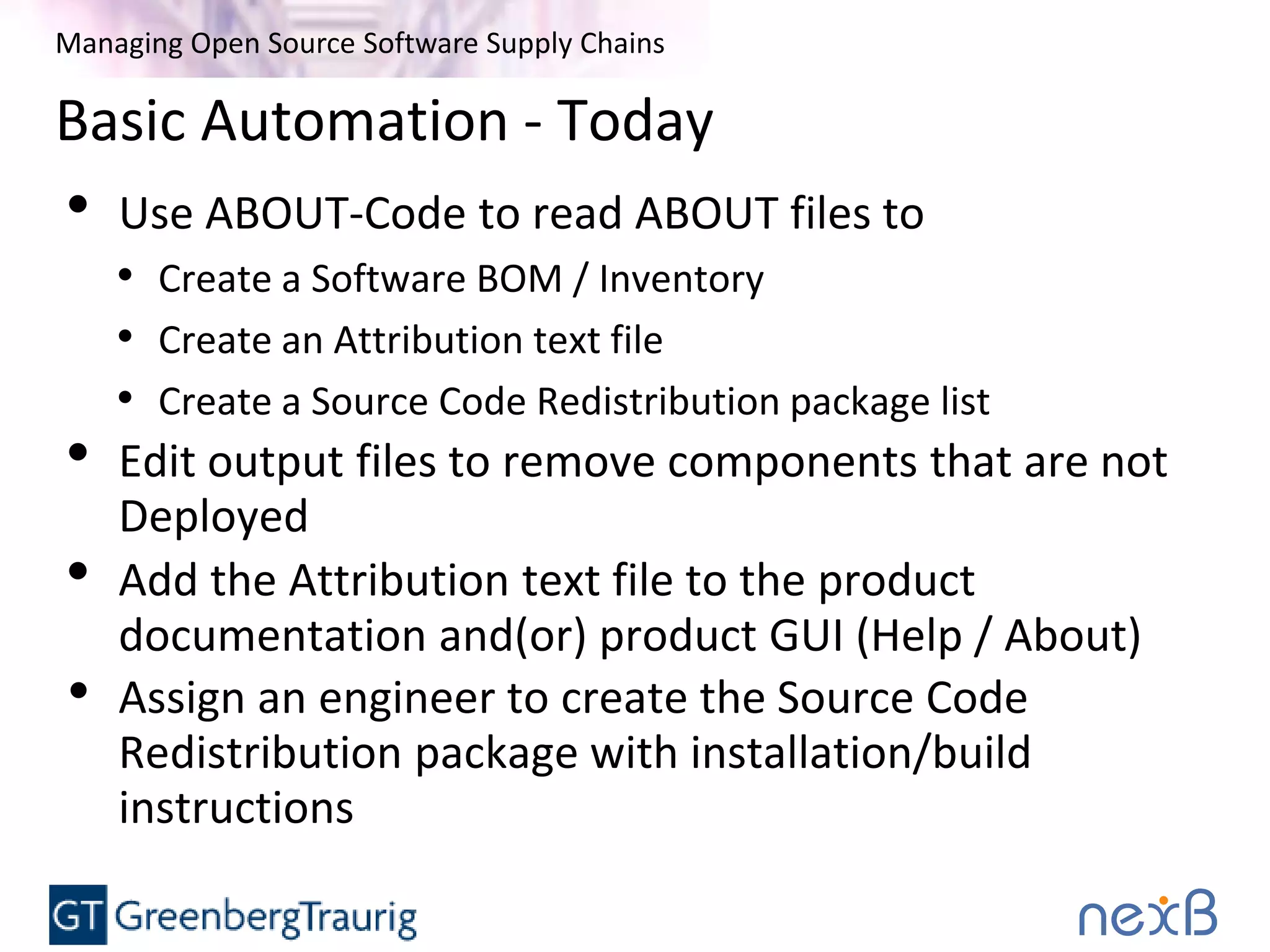Managing Open Source Software Supply Chains
Basic Automation - Today
• Use ABOUT-Code to read ABOUT files to
• Create a Software BOM / Inventory
• Create an Attribution text file
• Create a Source Code Redistribution package list
• Edit output files to remove components that are not
Deployed
• Add the Attribution text file to the product
documentation and(or) product GUI (Help / About)
• Assign an engineer to create the Source Code
Redistribution package with installation/build
instructions
 