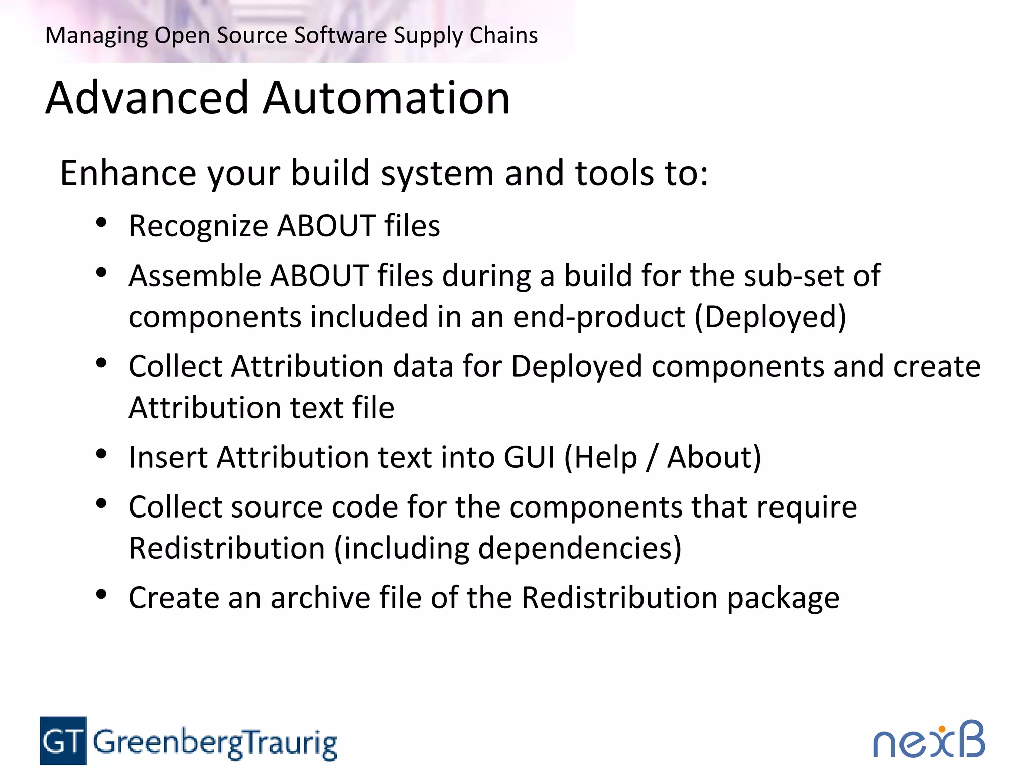 Managing Open Source Software Supply Chains
Advanced Automation
Enhance your build system and tools to:
• Recognize ABOUT files
• Assemble ABOUT files during a build for the sub-set of
components included in an end-product (Deployed)
• Collect Attribution data for Deployed components and create
Attribution text file
• Insert Attribution text into GUI (Help / About)
• Collect source code for the components that require
Redistribution (including dependencies)
• Create an archive file of the Redistribution package
 
