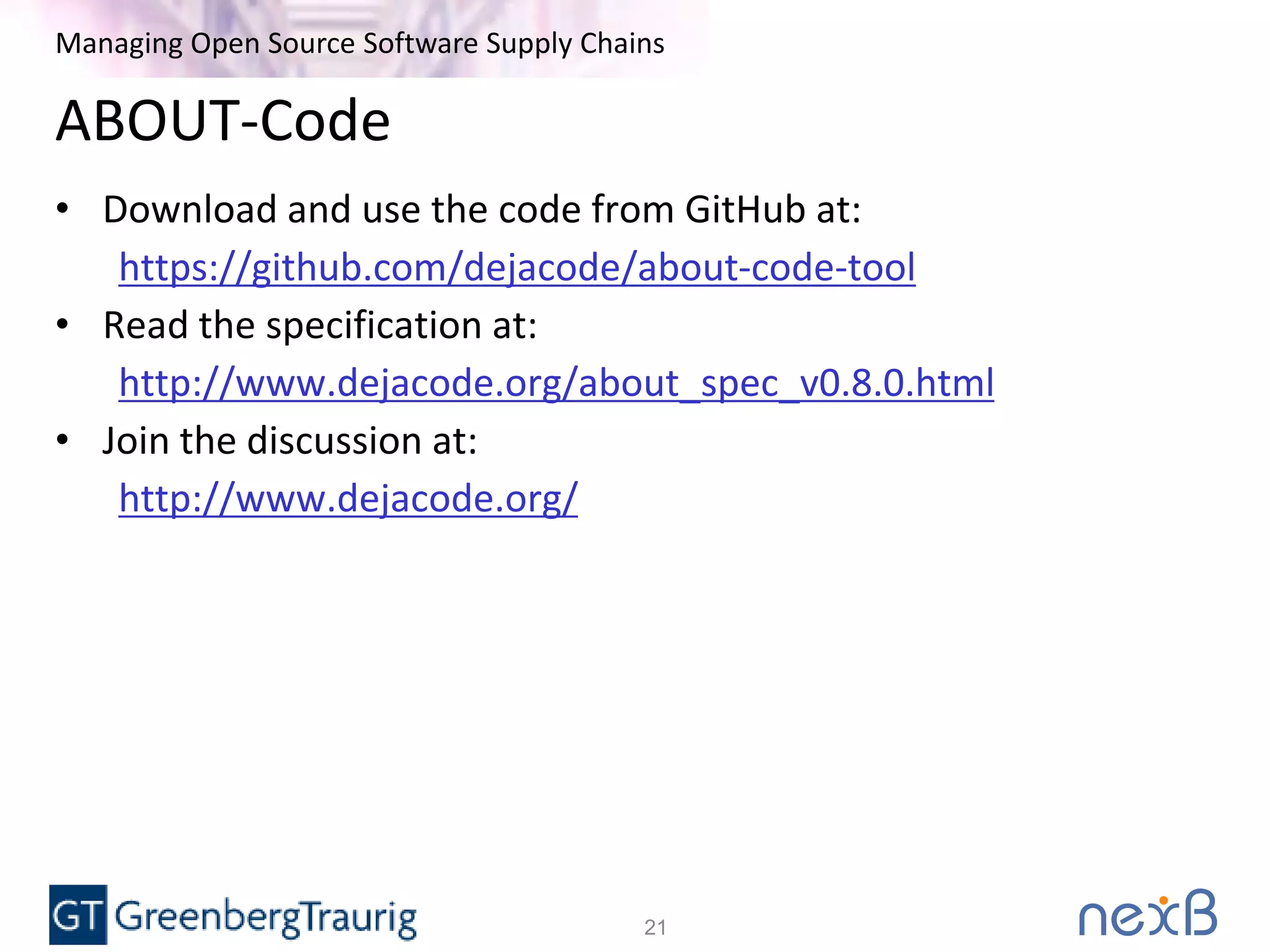 Managing Open Source Software Supply Chains
ABOUT-Code
• Download and use the code from GitHub at:
https://github.com/dejacode/about-code-tool
• Read the specification at:
http://www.dejacode.org/about_spec_v0.8.0.html
• Join the discussion at:
http://www.dejacode.org/
21
 