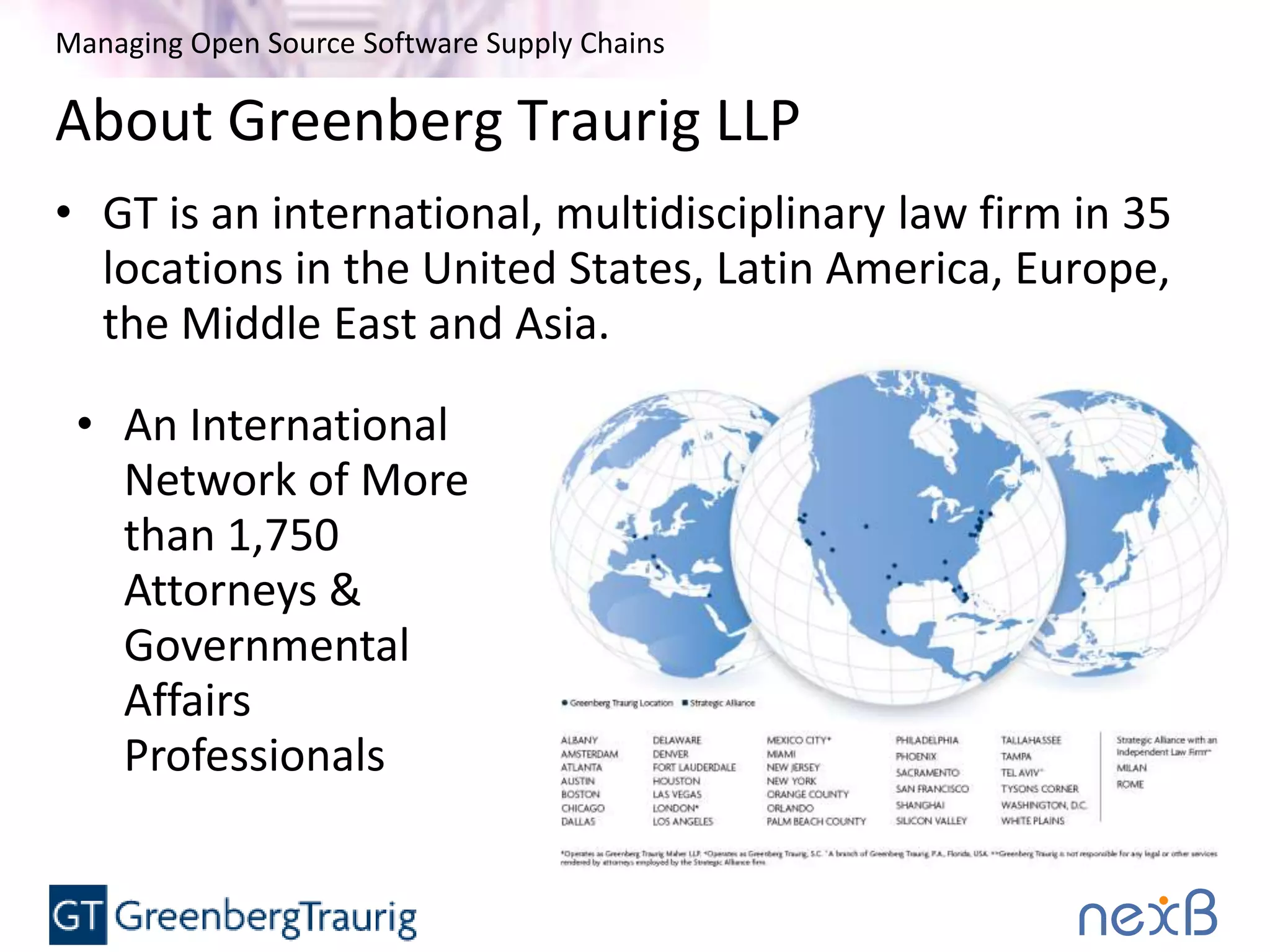 Managing Open Source Software Supply Chains
About Greenberg Traurig LLP
• GT is an international, multidisciplinary law firm in 35
locations in the United States, Latin America, Europe,
the Middle East and Asia.
• An International
Network of More
than 1,750
Attorneys &
Governmental
Affairs
Professionals
 