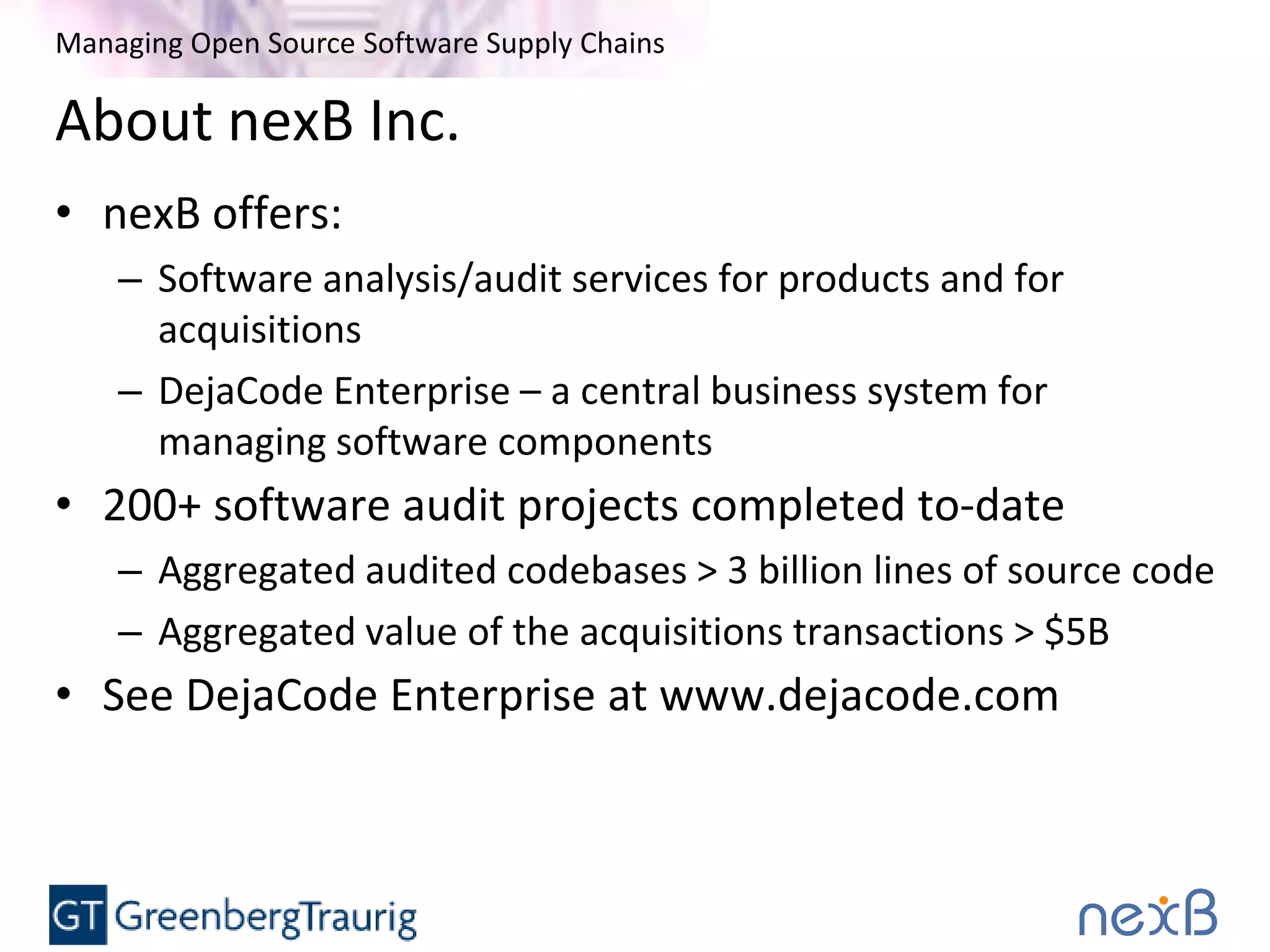 Managing Open Source Software Supply Chains
About nexB Inc.
• nexB offers:
– Software analysis/audit services for products and for
acquisitions
– DejaCode Enterprise – a central business system for
managing software components
• 200+ software audit projects completed to-date
– Aggregated audited codebases > 3 billion lines of source code
– Aggregated value of the acquisitions transactions > $5B
• See DejaCode Enterprise at www.dejacode.com
 