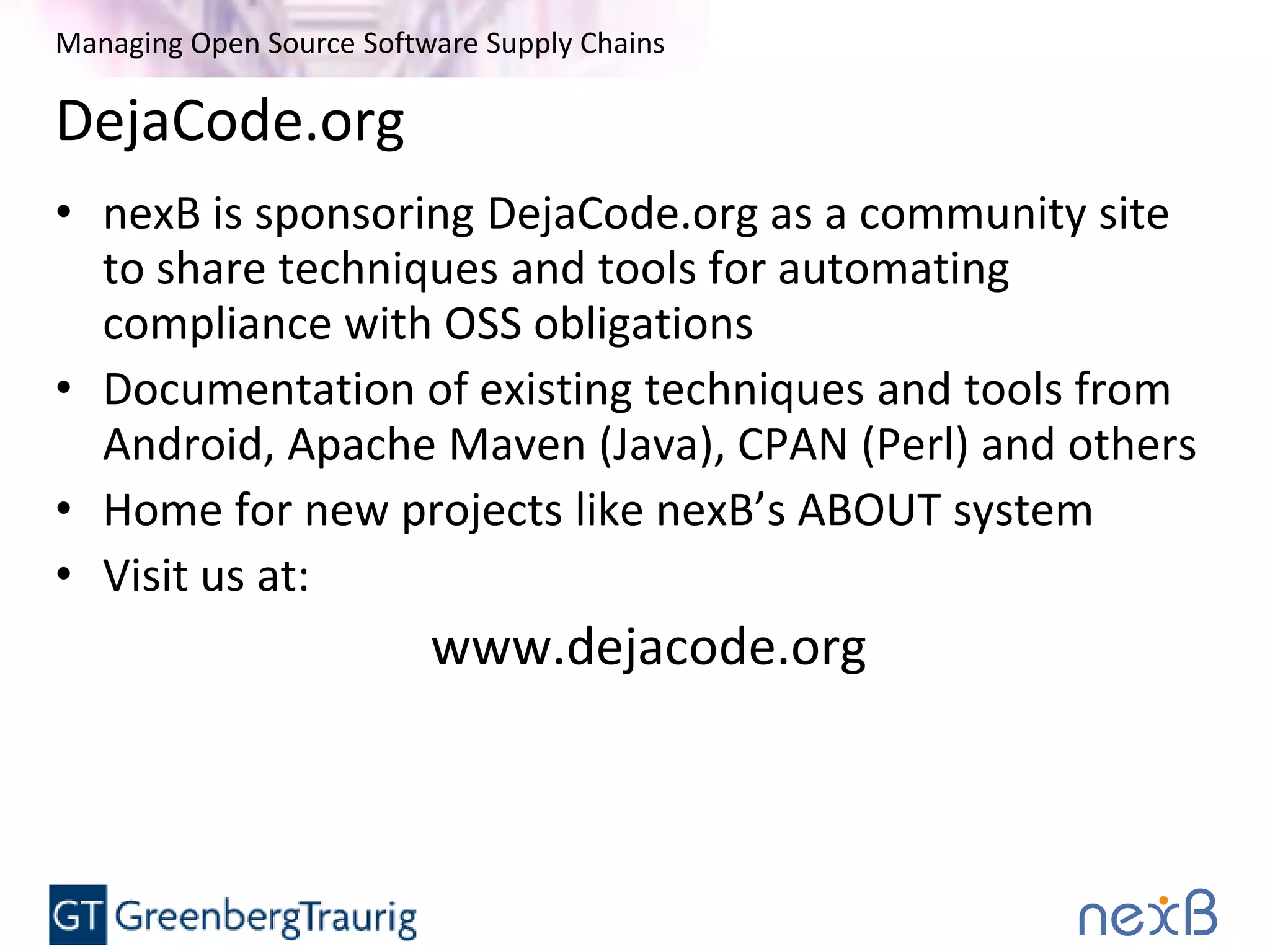 Managing Open Source Software Supply Chains
DejaCode.org
• nexB is sponsoring DejaCode.org as a community site
to share techniques and tools for automating
compliance with OSS obligations
• Documentation of existing techniques and tools from
Android, Apache Maven (Java), CPAN (Perl) and others
• Home for new projects like nexB’s ABOUT system
• Visit us at:
www.dejacode.org
 