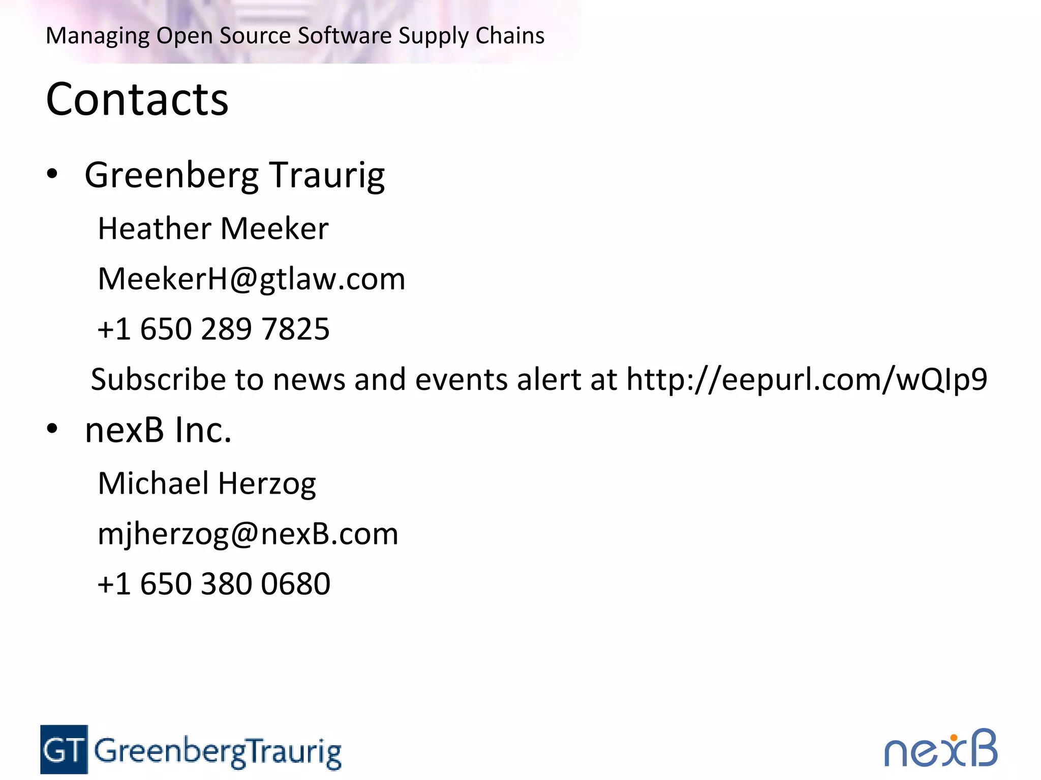 Managing Open Source Software Supply Chains
Contacts
• Greenberg Traurig
Heather Meeker
MeekerH@gtlaw.com
+1 650 289 7825
Subscribe to news and events alert at http://eepurl.com/wQIp9
• nexB Inc.
Michael Herzog
mjherzog@nexB.com
+1 650 380 0680
 