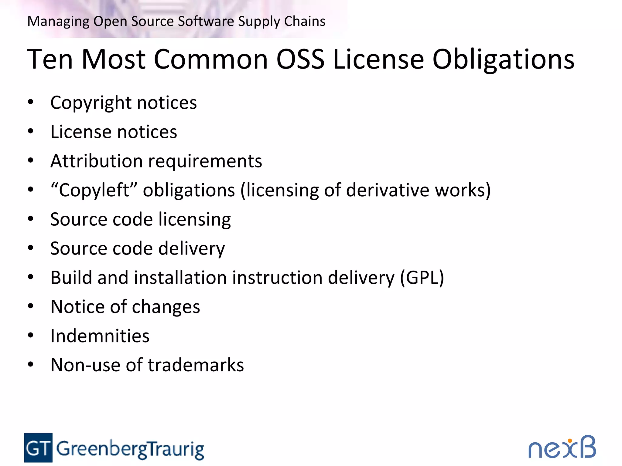 Managing Open Source Software Supply Chains
Ten Most Common OSS License Obligations
• Copyright notices
• License notices
• Attribution requirements
• “Copyleft” obligations (licensing of derivative works)
• Source code licensing
• Source code delivery
• Build and installation instruction delivery (GPL)
• Notice of changes
• Indemnities
• Non-use of trademarks
 