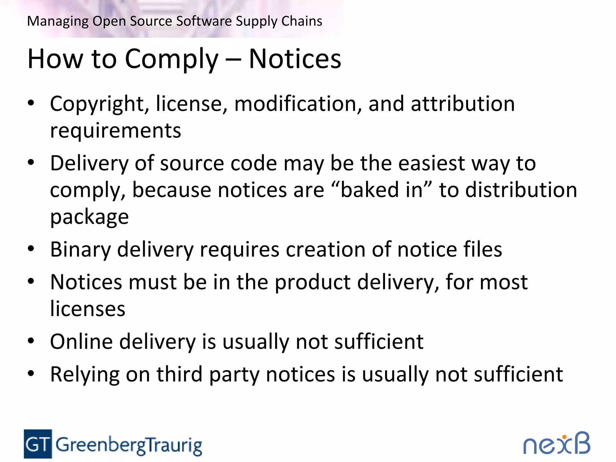 Managing Open Source Software Supply Chains
How to Comply – Notices
• Copyright, license, modification, and attribution
requirements
• Delivery of source code may be the easiest way to
comply, because notices are “baked in” to distribution
package
• Binary delivery requires creation of notice files
• Notices must be in the product delivery, for most
licenses
• Online delivery is usually not sufficient
• Relying on third party notices is usually not sufficient
 
