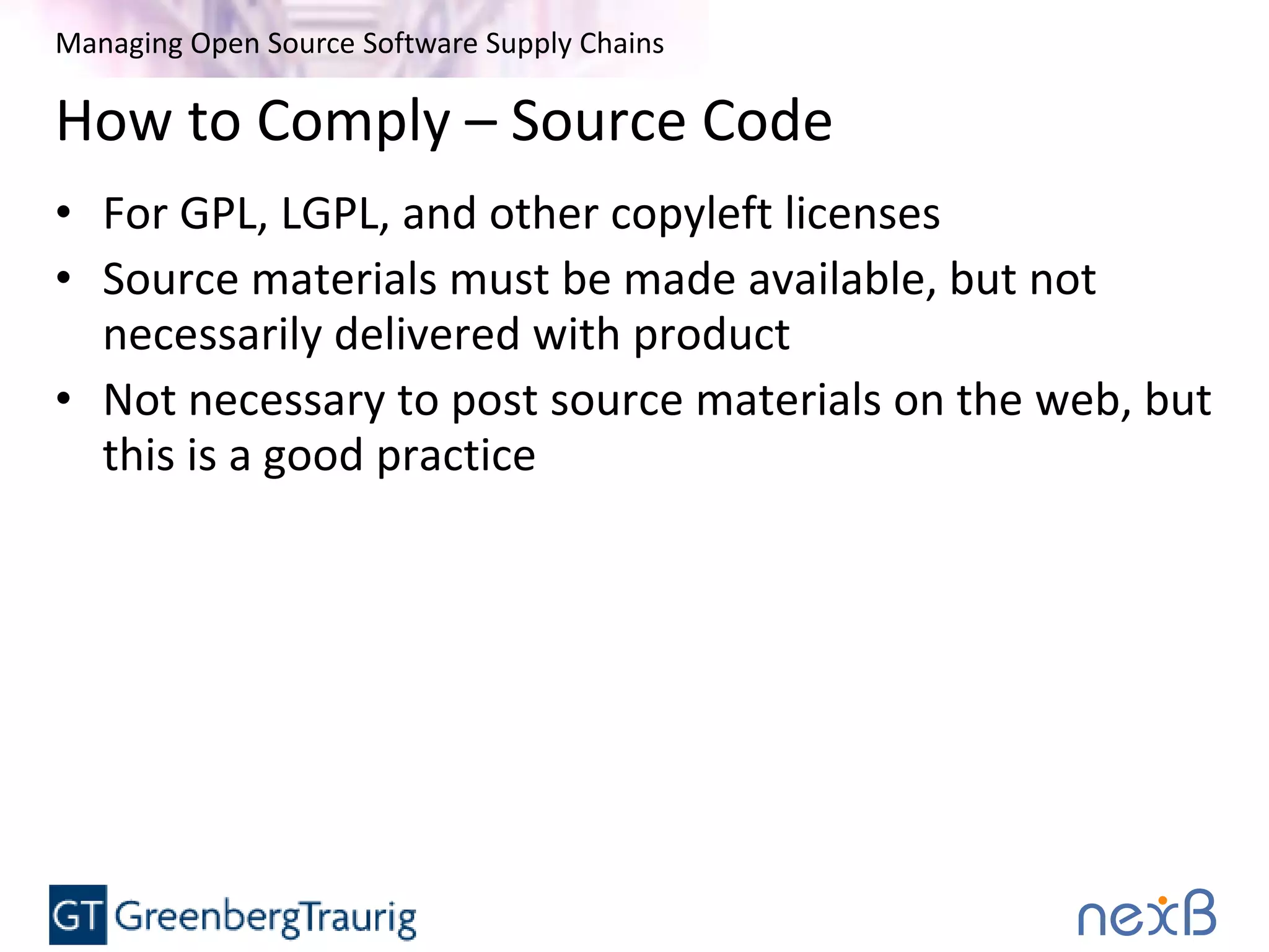 Managing Open Source Software Supply Chains
How to Comply – Source Code
• For GPL, LGPL, and other copyleft licenses
• Source materials must be made available, but not
necessarily delivered with product
• Not necessary to post source materials on the web, but
this is a good practice
 
