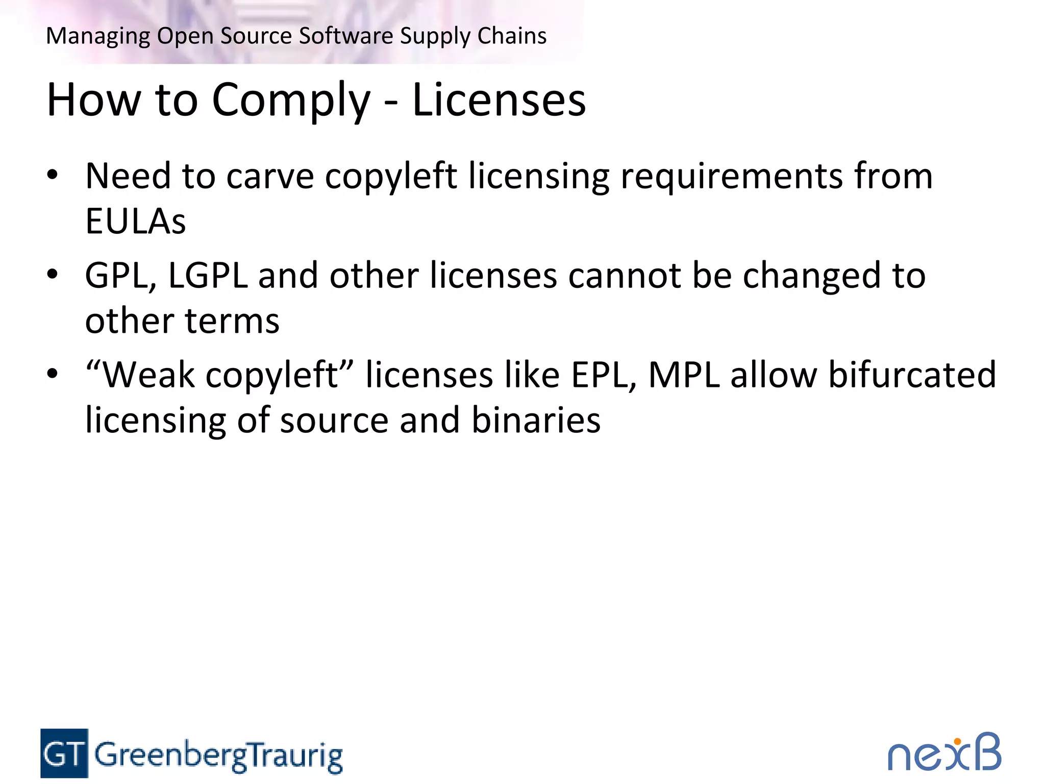 Managing Open Source Software Supply Chains
How to Comply - Licenses
• Need to carve copyleft licensing requirements from
EULAs
• GPL, LGPL and other licenses cannot be changed to
other terms
• “Weak copyleft” licenses like EPL, MPL allow bifurcated
licensing of source and binaries
 