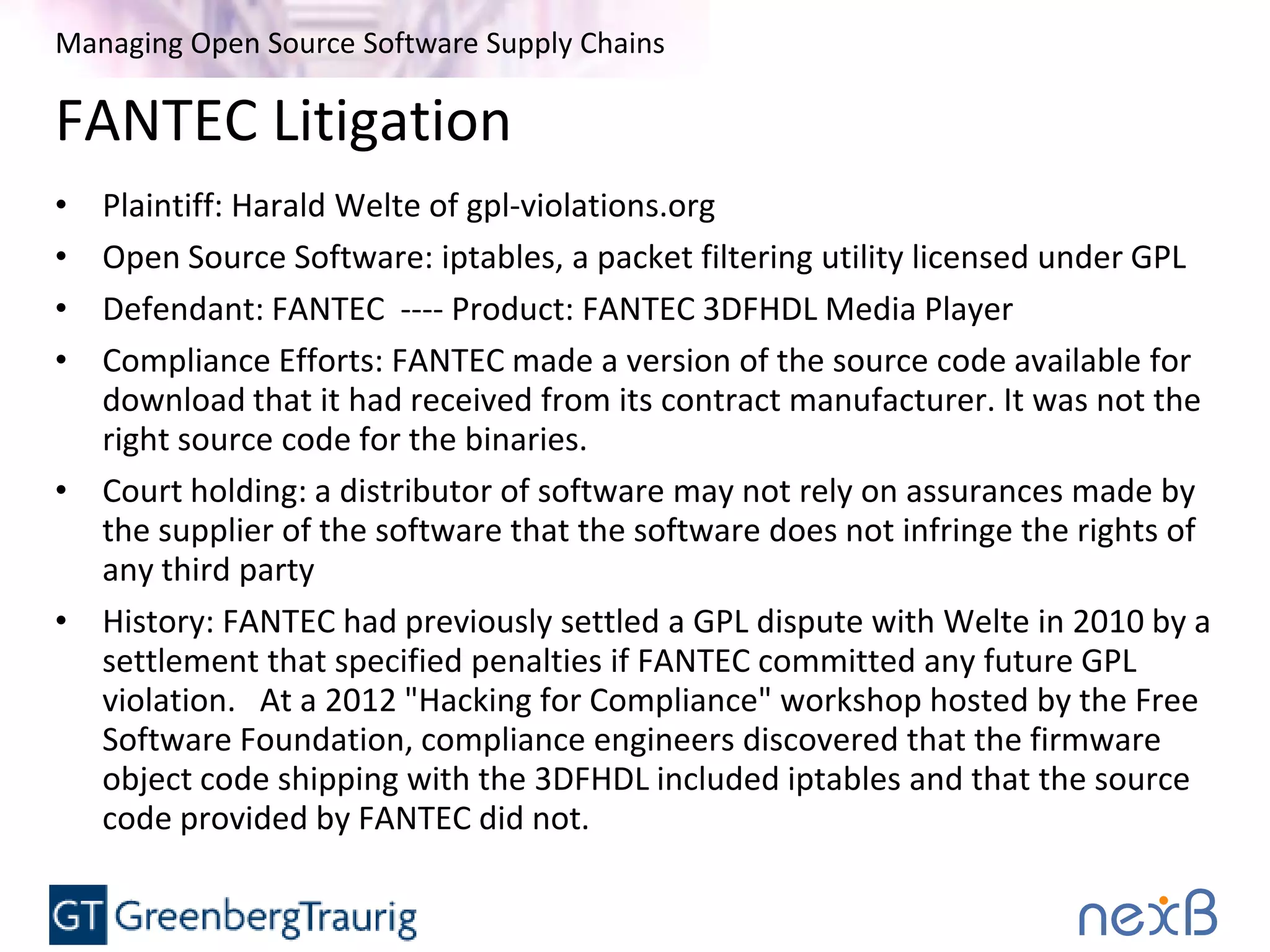 Managing Open Source Software Supply Chains
FANTEC Litigation
• Plaintiff: Harald Welte of gpl-violations.org
• Open Source Software: iptables, a packet filtering utility licensed under GPL
• Defendant: FANTEC ---- Product: FANTEC 3DFHDL Media Player
• Compliance Efforts: FANTEC made a version of the source code available for
download that it had received from its contract manufacturer. It was not the
right source code for the binaries.
• Court holding: a distributor of software may not rely on assurances made by
the supplier of the software that the software does not infringe the rights of
any third party
• History: FANTEC had previously settled a GPL dispute with Welte in 2010 by a
settlement that specified penalties if FANTEC committed any future GPL
violation. At a 2012 "Hacking for Compliance" workshop hosted by the Free
Software Foundation, compliance engineers discovered that the firmware
object code shipping with the 3DFHDL included iptables and that the source
code provided by FANTEC did not.
 