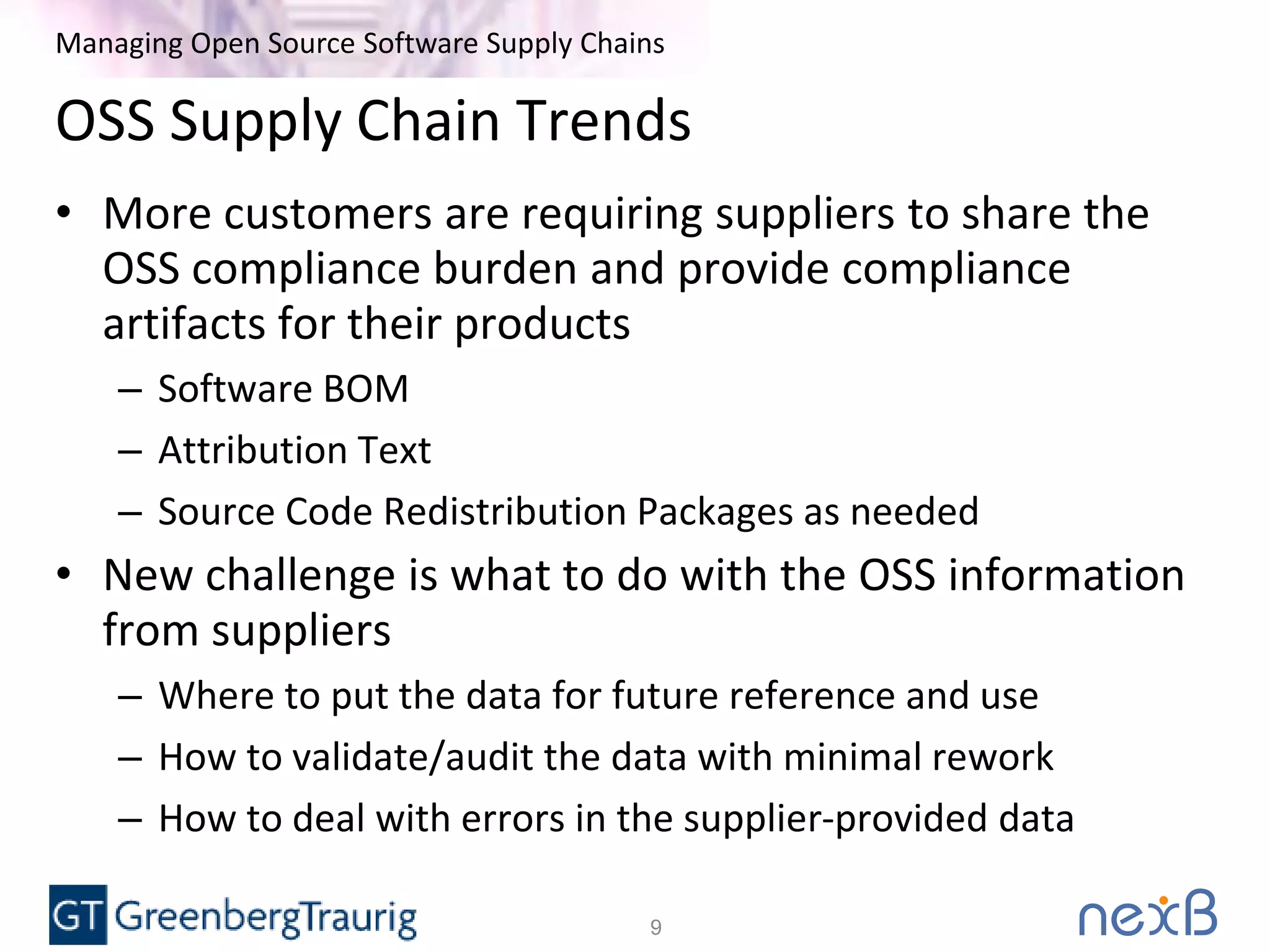 Managing Open Source Software Supply Chains
OSS Supply Chain Trends
• More customers are requiring suppliers to share the
OSS compliance burden and provide compliance
artifacts for their products
– Software BOM
– Attribution Text
– Source Code Redistribution Packages as needed
• New challenge is what to do with the OSS information
from suppliers
– Where to put the data for future reference and use
– How to validate/audit the data with minimal rework
– How to deal with errors in the supplier-provided data
9
 