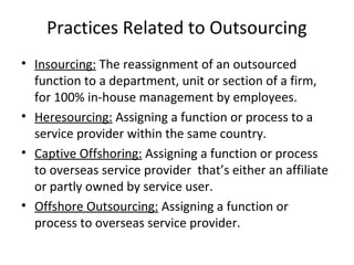 Practices Related to Outsourcing
• Insourcing: The reassignment of an outsourced
function to a department, unit or section of a firm,
for 100% in-house management by employees.
• Heresourcing: Assigning a function or process to a
service provider within the same country.
• Captive Offshoring: Assigning a function or process
to overseas service provider that’s either an affiliate
or partly owned by service user.
• Offshore Outsourcing: Assigning a function or
process to overseas service provider.
 