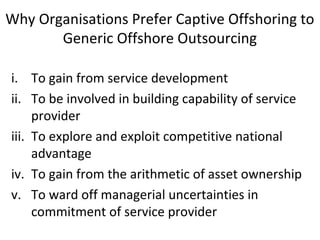 Why Organisations Prefer Captive Offshoring to
Generic Offshore Outsourcing
i. To gain from service development
ii. To be involved in building capability of service
provider
iii. To explore and exploit competitive national
advantage
iv. To gain from the arithmetic of asset ownership
v. To ward off managerial uncertainties in
commitment of service provider
 