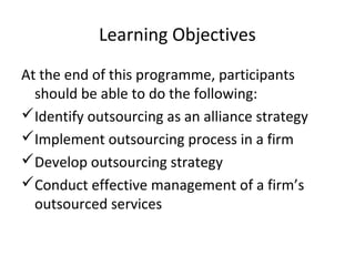 Learning Objectives
At the end of this programme, participants
should be able to do the following:
Identify outsourcing as an alliance strategy
Implement outsourcing process in a firm
Develop outsourcing strategy
Conduct effective management of a firm’s
outsourced services
 