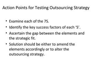 Action Points for Testing Outsourcing Strategy
• Examine each of the 7S.
• Identify the key success factors of each ‘S’.
• Ascertain the gap between the elements and
the strategic fit.
• Solution should be either to amend the
elements accordingly or to alter the
outsourcing strategy.
 