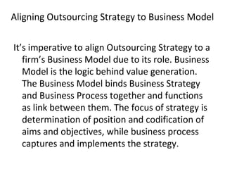Aligning Outsourcing Strategy to Business Model
It’s imperative to align Outsourcing Strategy to a
firm’s Business Model due to its role. Business
Model is the logic behind value generation.
The Business Model binds Business Strategy
and Business Process together and functions
as link between them. The focus of strategy is
determination of position and codification of
aims and objectives, while business process
captures and implements the strategy.
 
