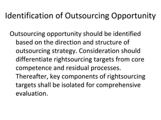 Identification of Outsourcing Opportunity
Outsourcing opportunity should be identified
based on the direction and structure of
outsourcing strategy. Consideration should
differentiate rightsourcing targets from core
competence and residual processes.
Thereafter, key components of rightsourcing
targets shall be isolated for comprehensive
evaluation.
 