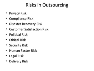 Risks in Outsourcing
• Privacy Risk
• Compliance Risk
• Disaster Recovery Risk
• Customer Satisfaction Risk
• Political Risk
• Ethical Risk
• Security Risk
• Human Factor Risk
• Legal Risk
• Delivery Risk
 