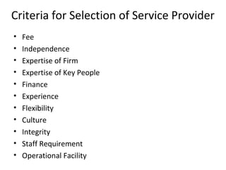 Criteria for Selection of Service Provider
• Fee
• Independence
• Expertise of Firm
• Expertise of Key People
• Finance
• Experience
• Flexibility
• Culture
• Integrity
• Staff Requirement
• Operational Facility
 