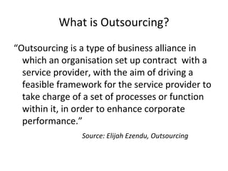 What is Outsourcing?
“Outsourcing is a type of business alliance in
which an organisation set up contract with a
service provider, with the aim of driving a
feasible framework for the service provider to
take charge of a set of processes or function
within it, in order to enhance corporate
performance.”
Source: Elijah Ezendu, Outsourcing
 