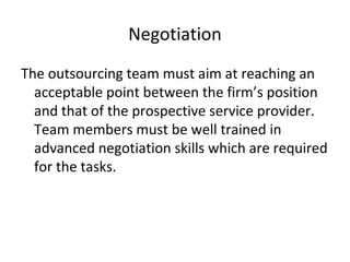Negotiation
The outsourcing team must aim at reaching an
acceptable point between the firm’s position
and that of the prospective service provider.
Team members must be well trained in
advanced negotiation skills which are required
for the tasks.
 