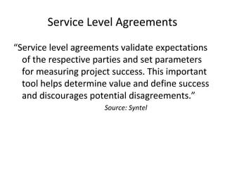 Service Level Agreements
“Service level agreements validate expectations
of the respective parties and set parameters
for measuring project success. This important
tool helps determine value and define success
and discourages potential disagreements.”
Source: Syntel
 